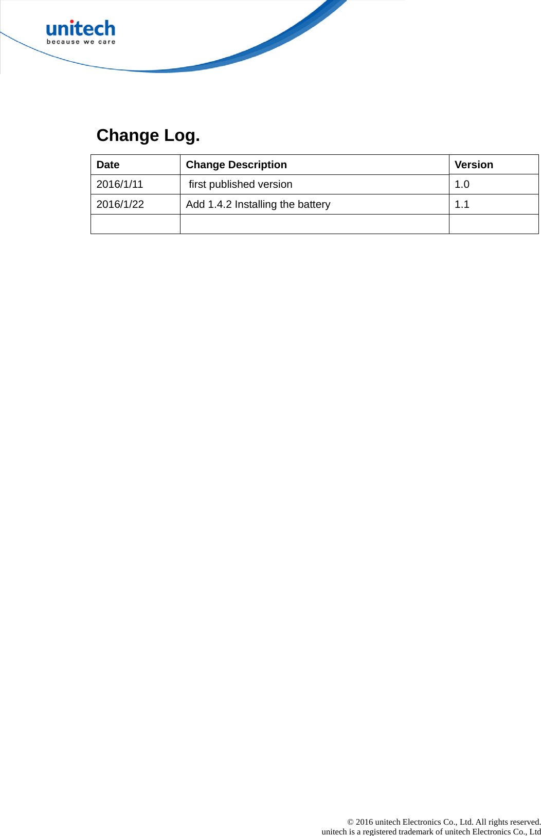  © 2016 unitech Electronics Co., Ltd. All rights reserved.   unitech is a registered trademark of unitech Electronics Co., Ltd   Change Log. Date Change Description  Version 2016/1/11   first published version  1.0 2016/1/22  Add 1.4.2 Installing the battery  1.1     