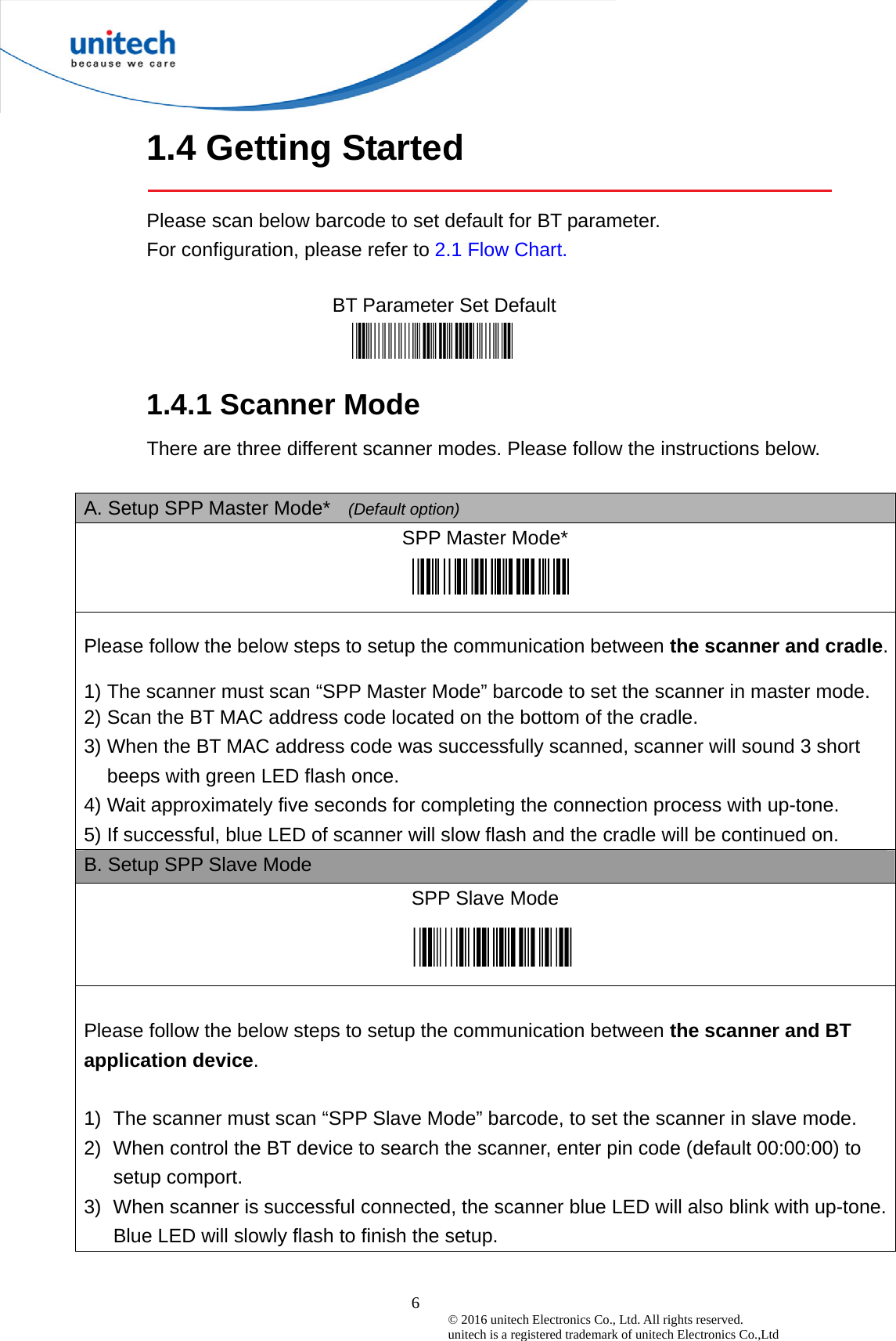  6© 2016 unitech Electronics Co., Ltd. All rights reserved.   unitech is a registered trademark of unitech Electronics Co.,Ltd 1.4 Getting Started  Please scan below barcode to set default for BT parameter. For configuration, please refer to 2.1 Flow Chart.    BT Parameter Set Default   1.4.1 Scanner Mode There are three different scanner modes. Please follow the instructions below.  A. Setup SPP Master Mode*   (Default option) SPP Master Mode*    Please follow the below steps to setup the communication between the scanner and cradle.  1) The scanner must scan “SPP Master Mode” barcode to set the scanner in master mode. 2) Scan the BT MAC address code located on the bottom of the cradle.   3) When the BT MAC address code was successfully scanned, scanner will sound 3 short beeps with green LED flash once.   4) Wait approximately five seconds for completing the connection process with up-tone. 5) If successful, blue LED of scanner will slow flash and the cradle will be continued on. B. Setup SPP Slave Mode SPP Slave Mode    Please follow the below steps to setup the communication between the scanner and BT application device.  1)  The scanner must scan “SPP Slave Mode” barcode, to set the scanner in slave mode. 2)  When control the BT device to search the scanner, enter pin code (default 00:00:00) to setup comport. 3)  When scanner is successful connected, the scanner blue LED will also blink with up-tone. Blue LED will slowly flash to finish the setup. 