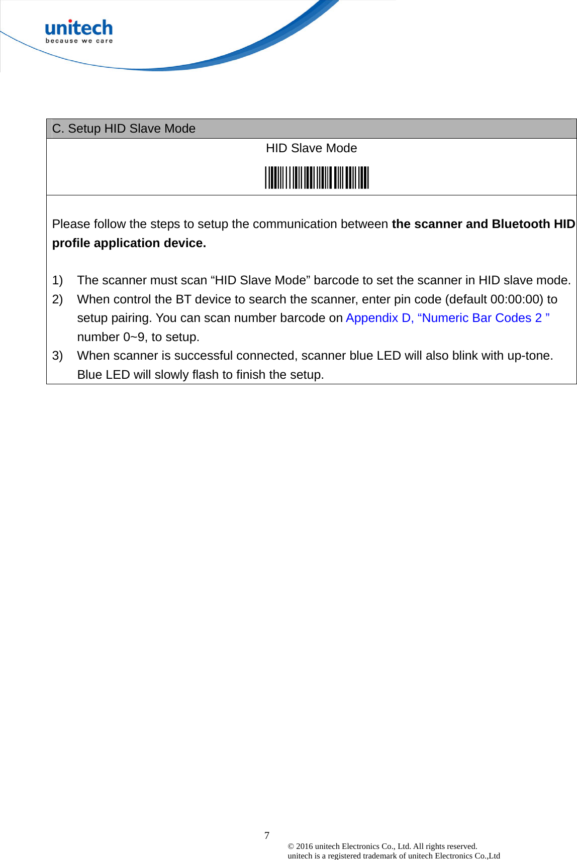  7© 2016 unitech Electronics Co., Ltd. All rights reserved.   unitech is a registered trademark of unitech Electronics Co.,Ltd C. Setup HID Slave Mode   HID Slave Mode    Please follow the steps to setup the communication between the scanner and Bluetooth HID profile application device.  1)  The scanner must scan “HID Slave Mode” barcode to set the scanner in HID slave mode.2)  When control the BT device to search the scanner, enter pin code (default 00:00:00) to setup pairing. You can scan number barcode on Appendix D, “Numeric Bar Codes 2 ” number 0~9, to setup. 3)  When scanner is successful connected, scanner blue LED will also blink with up-tone. Blue LED will slowly flash to finish the setup. 