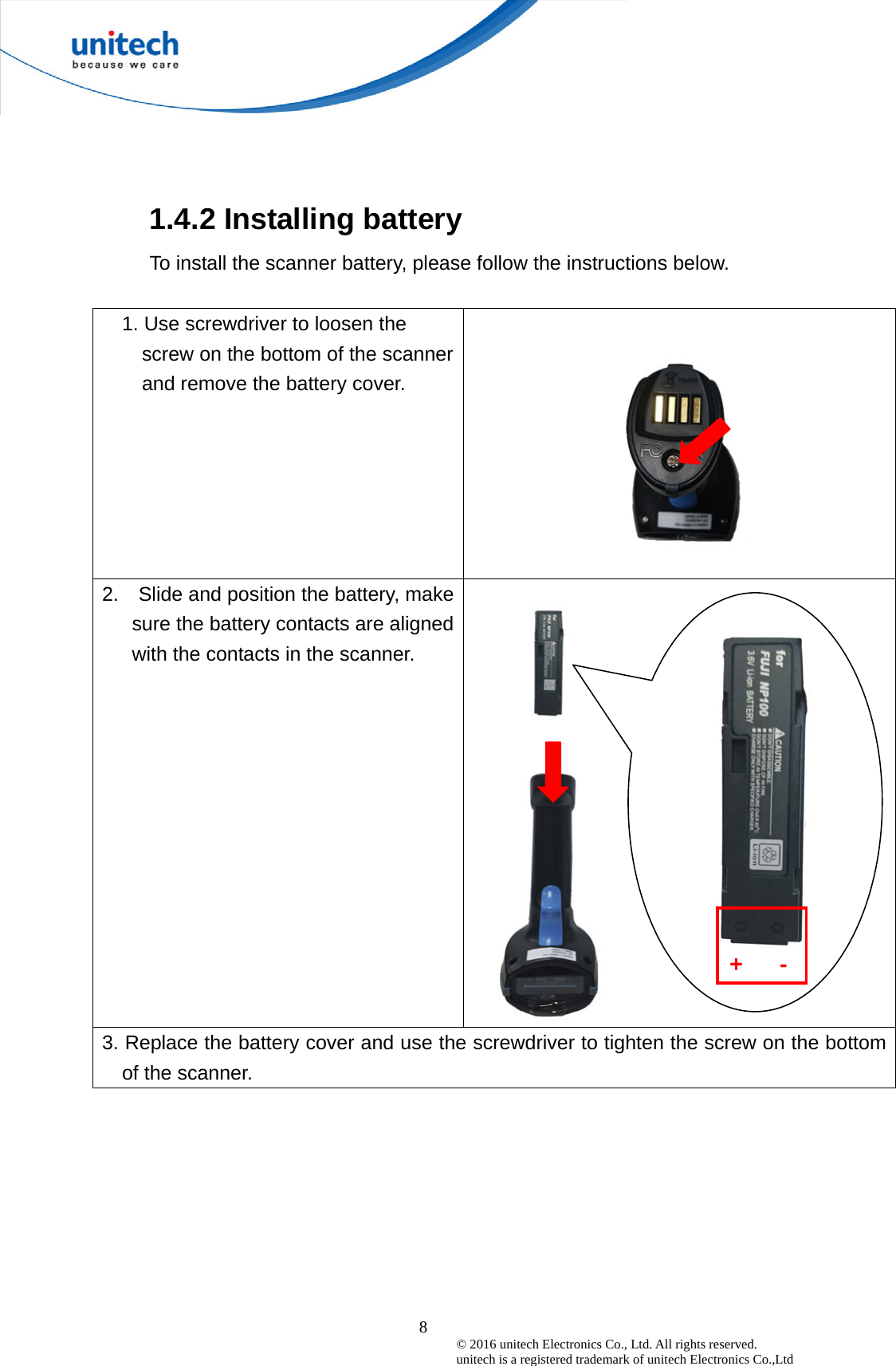  8© 2016 unitech Electronics Co., Ltd. All rights reserved.   unitech is a registered trademark of unitech Electronics Co.,Ltd 1.4.2 Installing battery To install the scanner battery, please follow the instructions below.  1. Use screwdriver to loosen the screw on the bottom of the scanner and remove the battery cover.  2.    Slide and position the battery, make sure the battery contacts are aligned with the contacts in the scanner.      3. Replace the battery cover and use the screwdriver to tighten the screw on the bottom of the scanner.    +   - 