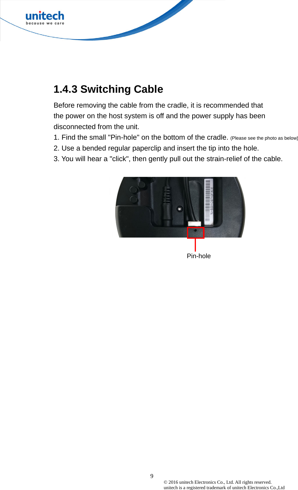  9© 2016 unitech Electronics Co., Ltd. All rights reserved.   unitech is a registered trademark of unitech Electronics Co.,Ltd  1.4.3 Switching Cable   Before removing the cable from the cradle, it is recommended that   the power on the host system is off and the power supply has been disconnected from the unit. 1. Find the small &quot;Pin-hole&quot; on the bottom of the cradle. (Please see the photo as below) 2. Use a bended regular paperclip and insert the tip into the hole. 3. You will hear a &quot;click&quot;, then gently pull out the strain-relief of the cable.    Pin-hole 