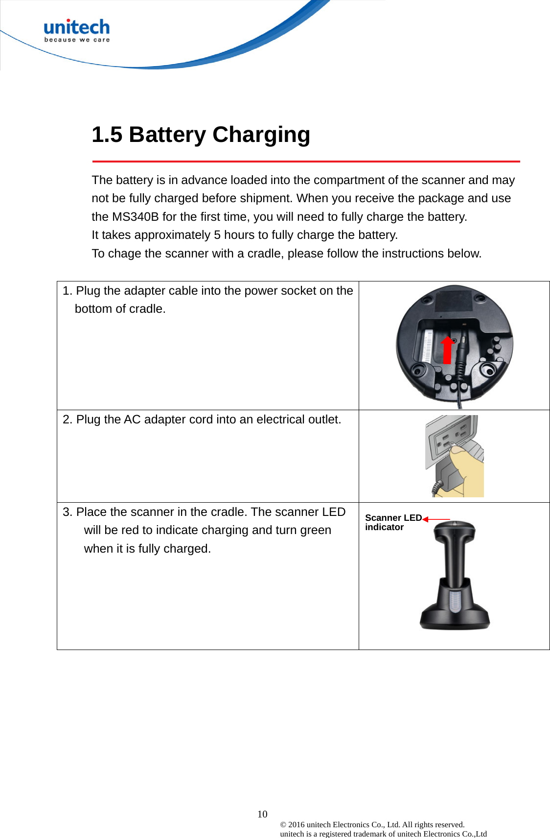  10 © 2016 unitech Electronics Co., Ltd. All rights reserved.   unitech is a registered trademark of unitech Electronics Co.,Ltd 1.5 Battery Charging  The battery is in advance loaded into the compartment of the scanner and may not be fully charged before shipment. When you receive the package and use the MS340B for the first time, you will need to fully charge the battery. It takes approximately 5 hours to fully charge the battery.   To chage the scanner with a cradle, please follow the instructions below.  1. Plug the adapter cable into the power socket on thebottom of cradle.  2. Plug the AC adapter cord into an electrical outlet.    3. Place the scanner in the cradle. The scanner LED will be red to indicate charging and turn green when it is fully charged.   Scanner LED indicator 