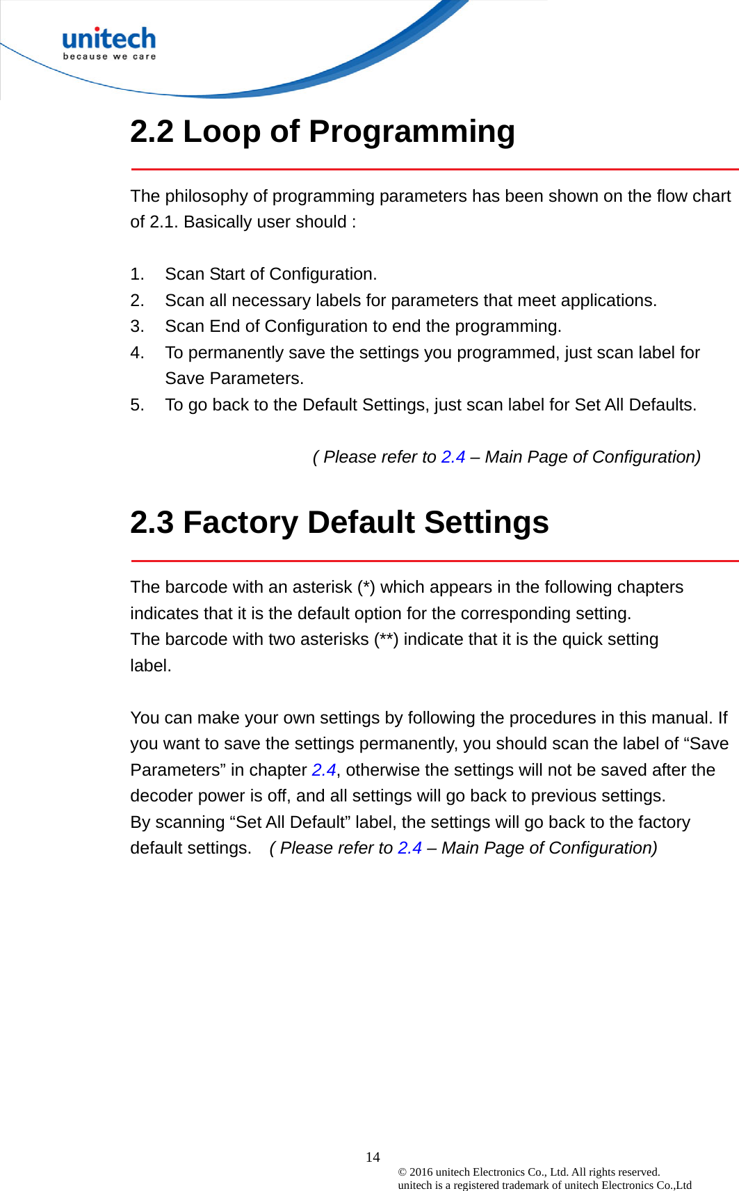  14 © 2016 unitech Electronics Co., Ltd. All rights reserved.   unitech is a registered trademark of unitech Electronics Co.,Ltd 2.2 Loop of Programming  The philosophy of programming parameters has been shown on the flow chart of 2.1. Basically user should :    1.  Scan Start of Configuration. 2.  Scan all necessary labels for parameters that meet applications. 3.  Scan End of Configuration to end the programming. 4.  To permanently save the settings you programmed, just scan label for Save Parameters. 5.  To go back to the Default Settings, just scan label for Set All Defaults.  ( Please refer to 2.4 – Main Page of Configuration)  2.3 Factory Default Settings  The barcode with an asterisk (*) which appears in the following chapters indicates that it is the default option for the corresponding setting.   The barcode with two asterisks (**) indicate that it is the quick setting label.  You can make your own settings by following the procedures in this manual. If you want to save the settings permanently, you should scan the label of “Save Parameters” in chapter 2.4, otherwise the settings will not be saved after the decoder power is off, and all settings will go back to previous settings. By scanning “Set All Default” label, the settings will go back to the factory default settings.    ( Please refer to 2.4 – Main Page of Configuration) 