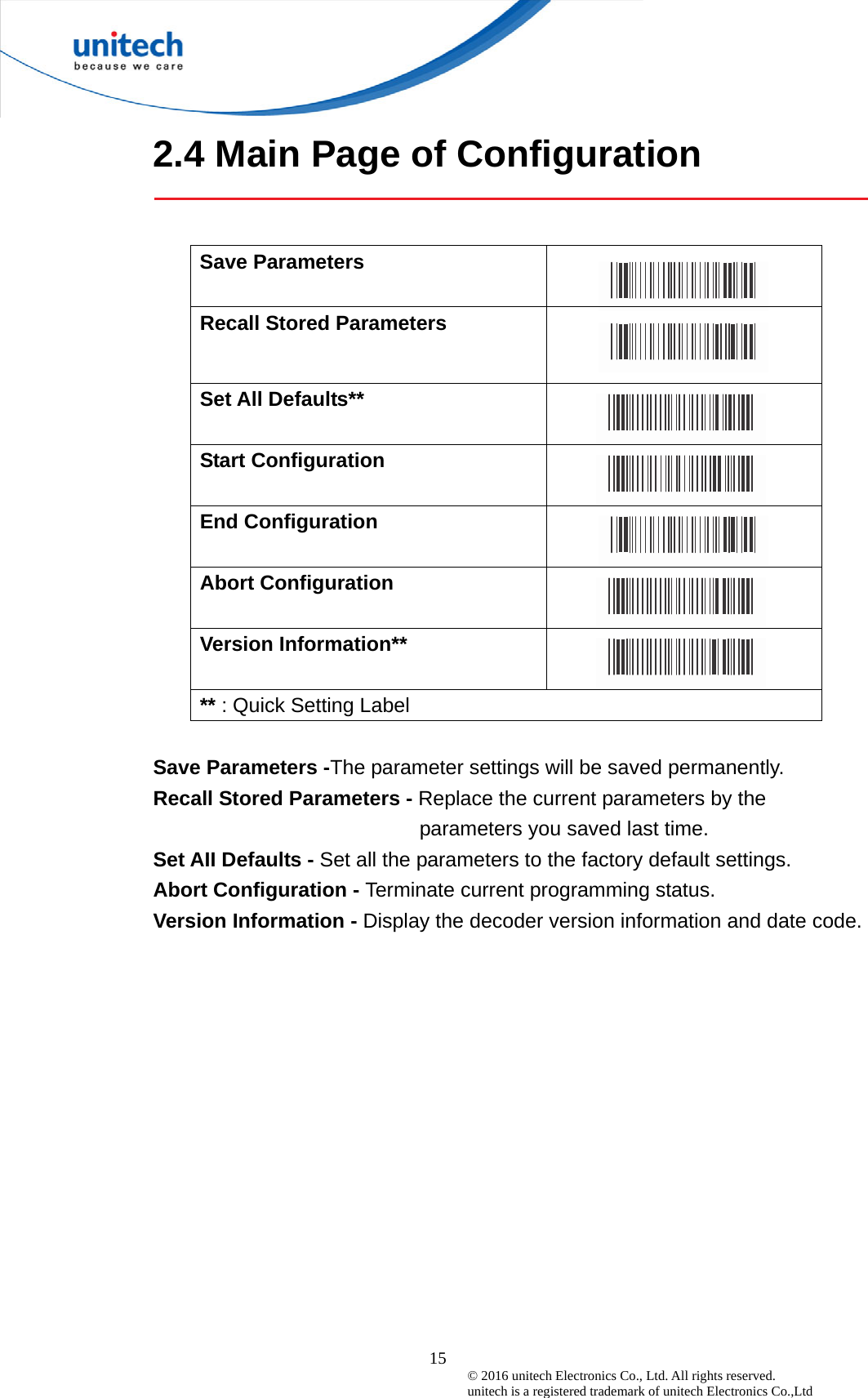  15 © 2016 unitech Electronics Co., Ltd. All rights reserved.   unitech is a registered trademark of unitech Electronics Co.,Ltd 2.4 Main Page of Configuration   Save Parameters   Recall Stored Parameters   Set All Defaults**   Start Configuration     End Configuration     Abort Configuration     Version Information**    ** : Quick Setting Label  Save Parameters -The parameter settings will be saved permanently. Recall Stored Parameters - Replace the current parameters by the parameters you saved last time. Set AII Defaults - Set all the parameters to the factory default settings. Abort Configuration - Terminate current programming status. Version Information - Display the decoder version information and date code.