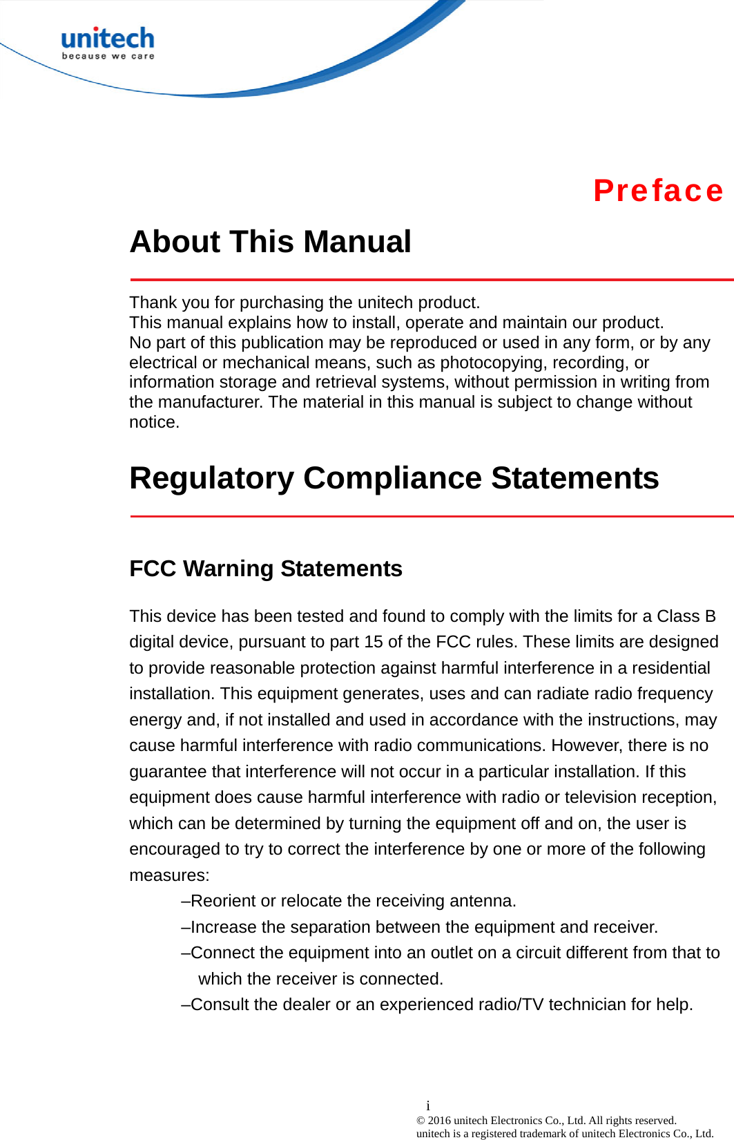  i © 2016 unitech Electronics Co., Ltd. All rights reserved.   unitech is a registered trademark of unitech Electronics Co., Ltd. Preface About This Manual    Thank you for purchasing the unitech product. This manual explains how to install, operate and maintain our product. No part of this publication may be reproduced or used in any form, or by any electrical or mechanical means, such as photocopying, recording, or information storage and retrieval systems, without permission in writing from the manufacturer. The material in this manual is subject to change without notice.  Regulatory Compliance Statements    FCC Warning Statements This device has been tested and found to comply with the limits for a Class B digital device, pursuant to part 15 of the FCC rules. These limits are designed to provide reasonable protection against harmful interference in a residential installation. This equipment generates, uses and can radiate radio frequency energy and, if not installed and used in accordance with the instructions, may cause harmful interference with radio communications. However, there is no guarantee that interference will not occur in a particular installation. If this equipment does cause harmful interference with radio or television reception, which can be determined by turning the equipment off and on, the user is encouraged to try to correct the interference by one or more of the following measures: –Reorient or relocate the receiving antenna. –Increase the separation between the equipment and receiver. –Connect the equipment into an outlet on a circuit different from that to which the receiver is connected. –Consult the dealer or an experienced radio/TV technician for help.    