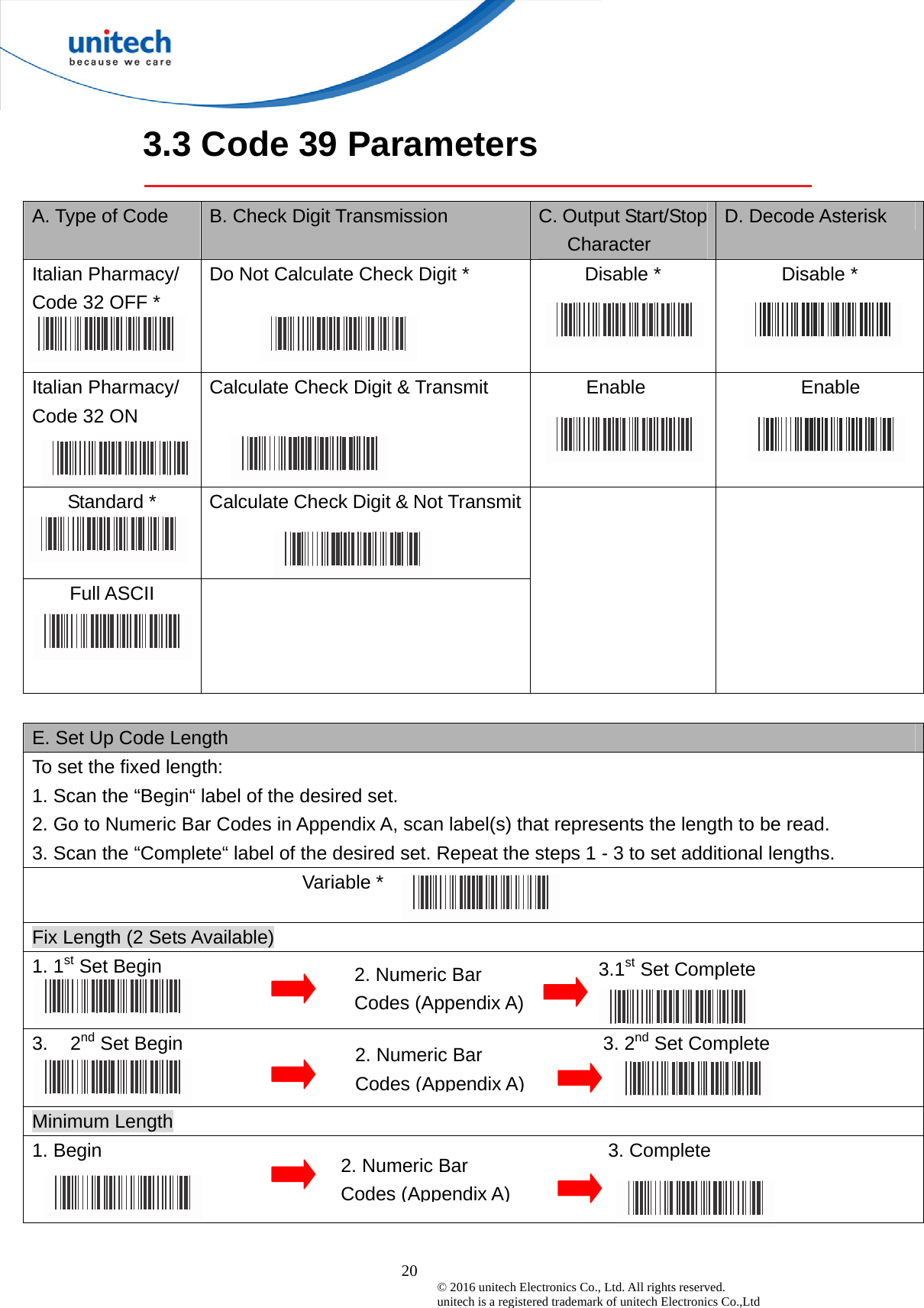  20 © 2016 unitech Electronics Co., Ltd. All rights reserved.   unitech is a registered trademark of unitech Electronics Co.,Ltd 3.1st Set Complete  3.3 Code 39 Parameters  A. Type of Code  B. Check Digit Transmission  C. Output Start/Stop Character D. Decode Asterisk Italian Pharmacy/ Code 32 OFF *  Do Not Calculate Check Digit *  Disable *  Disable *  Italian Pharmacy/   Code 32 ON  Calculate Check Digit &amp; Transmit  Enable  Enable  Standard *    Calculate Check Digit &amp; Not Transmit Full ASCII        E. Set Up Code Length To set the fixed length:   1. Scan the “Begin“ label of the desired set. 2. Go to Numeric Bar Codes in Appendix A, scan label(s) that represents the length to be read. 3. Scan the “Complete“ label of the desired set. Repeat the steps 1 - 3 to set additional lengths. Variable * Fix Length (2 Sets Available) 1. 1st Set Begin   3. 2nd Set Begin                                            3. 2nd Set Complete  Minimum Length 1. Begin                                                     3. Complete   2. Numeric Bar Codes (Appendix A) 2. Numeric Bar Codes (Appendix A)2. Numeric Bar Codes (Appendix A)