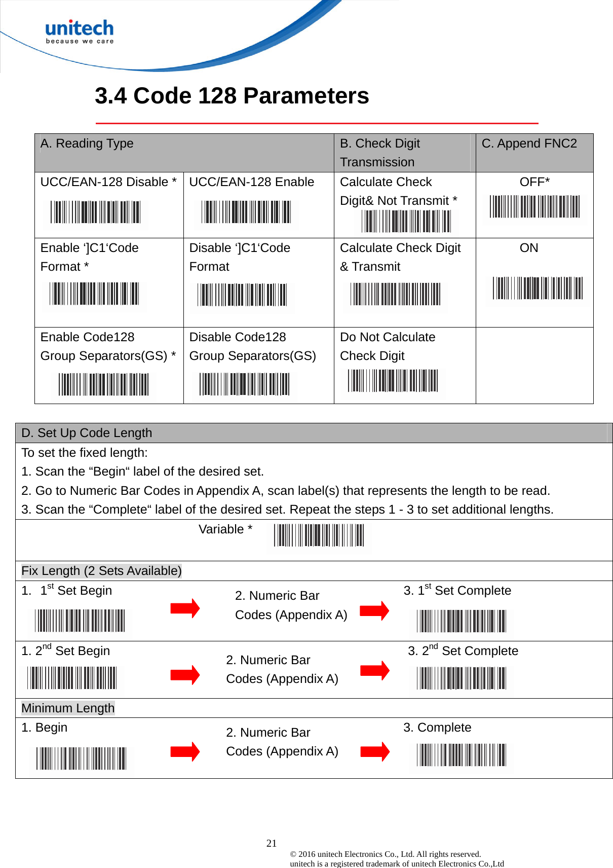  21 © 2016 unitech Electronics Co., Ltd. All rights reserved.   unitech is a registered trademark of unitech Electronics Co.,Ltd 2. Numeric Bar Codes (Appendix A) 3.4 Code 128 Parameters  A. Reading Type  B. Check Digit Transmission C. Append FNC2 UCC/EAN-128 Disable *  UCC/EAN-128 Enable  Calculate Check   Digit&amp; Not Transmit *  OFF* Enable ‘]C1‘Code Format *  Disable ‘]C1‘Code Format  Calculate Check Digit &amp; Transmit  ON Enable Code128 Group Separators(GS) *  Disable Code128 Group Separators(GS)   Do Not Calculate Check Digit    D. Set Up Code Length To set the fixed length:   1. Scan the “Begin“ label of the desired set. 2. Go to Numeric Bar Codes in Appendix A, scan label(s) that represents the length to be read. 3. Scan the “Complete“ label of the desired set. Repeat the steps 1 - 3 to set additional lengths. Variable *   Fix Length (2 Sets Available) 1. 1st Set Begin                                              3. 1st Set Complete  1. 2nd Set Begin                                               3. 2nd Set Complete  Minimum Length 1. Begin                                                     3. Complete  2. Numeric Bar Codes (Appendix A) 2. Numeric Bar Codes (Appendix A) 