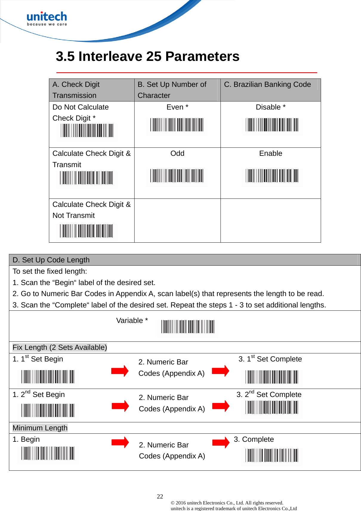  22 © 2016 unitech Electronics Co., Ltd. All rights reserved.   unitech is a registered trademark of unitech Electronics Co.,Ltd 3.5 Interleave 25 Parameters  A. Check Digit Transmission B. Set Up Number of Character C. Brazilian Banking Code Do Not Calculate   Check Digit *  Even *  Disable *  Calculate Check Digit &amp; Transmit Odd  Enable  Calculate Check Digit &amp; Not Transmit    D. Set Up Code Length To set the fixed length:   1. Scan the “Begin“ label of the desired set. 2. Go to Numeric Bar Codes in Appendix A, scan label(s) that represents the length to be read. 3. Scan the “Complete“ label of the desired set. Repeat the steps 1 - 3 to set additional lengths.                            Variable *  Fix Length (2 Sets Available) 1. 1st Set Begin                                               3. 1st Set Complete 1. 2nd Set Begin                                              3. 2nd Set Complete Minimum Length 1. Begin                                                    3. Complete  2. Numeric Bar Codes (Appendix A) 2. Numeric Bar Codes (Appendix A) 2. Numeric Bar Codes (Appendix A) 