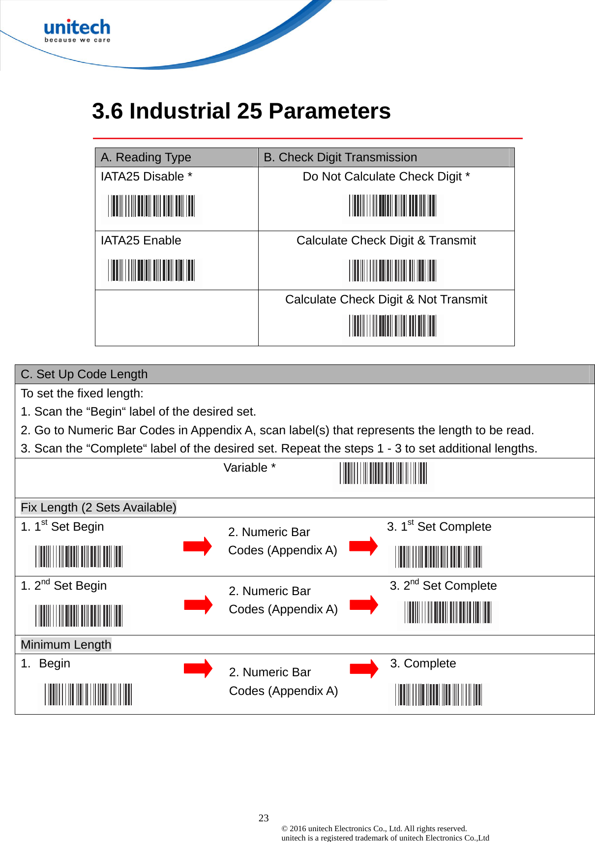  23 © 2016 unitech Electronics Co., Ltd. All rights reserved.   unitech is a registered trademark of unitech Electronics Co.,Ltd  3.6 Industrial 25 Parameters  A. Reading Type  B. Check Digit Transmission IATA25 Disable *  Do Not Calculate Check Digit * IATA25 Enable   Calculate Check Digit &amp; Transmit   Calculate Check Digit &amp; Not Transmit    C. Set Up Code Length To set the fixed length:   1. Scan the “Begin“ label of the desired set. 2. Go to Numeric Bar Codes in Appendix A, scan label(s) that represents the length to be read. 3. Scan the “Complete“ label of the desired set. Repeat the steps 1 - 3 to set additional lengths. Variable *    Fix Length (2 Sets Available) 1. 1st Set Begin                                              3. 1st Set Complete 1. 2nd Set Begin                                              3. 2nd Set Complete Minimum Length 1.  Begin                                                    3. Complete    2. Numeric Bar Codes (Appendix A) 2. Numeric Bar Codes (Appendix A) 2. Numeric Bar Codes (Appendix A) 