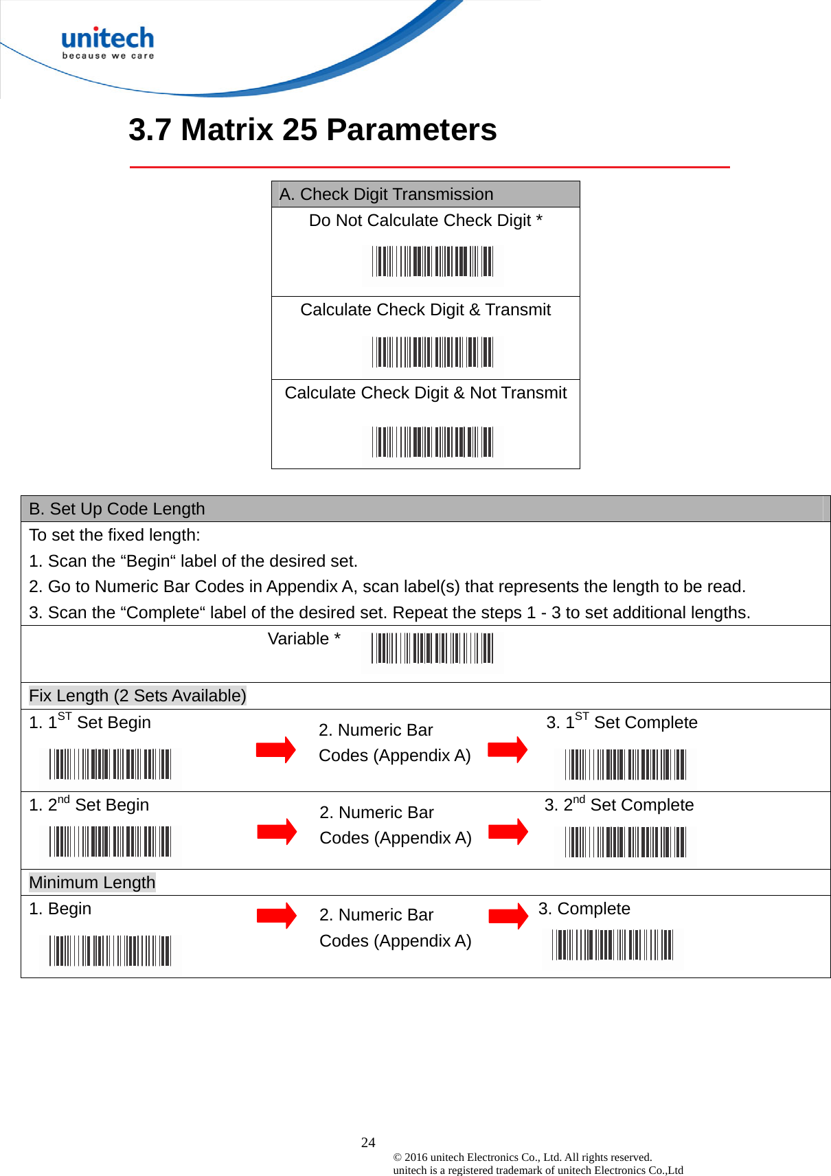  24 © 2016 unitech Electronics Co., Ltd. All rights reserved.   unitech is a registered trademark of unitech Electronics Co.,Ltd 3.7 Matrix 25 Parameters  A. Check Digit Transmission Do Not Calculate Check Digit * Calculate Check Digit &amp; Transmit   Calculate Check Digit &amp; Not Transmit   B. Set Up Code Length To set the fixed length:   1. Scan the “Begin“ label of the desired set. 2. Go to Numeric Bar Codes in Appendix A, scan label(s) that represents the length to be read. 3. Scan the “Complete“ label of the desired set. Repeat the steps 1 - 3 to set additional lengths.                            Variable *  Fix Length (2 Sets Available) 1. 1ST Set Begin                                              3. 1ST Set Complete 1. 2nd Set Begin                                              3. 2nd Set Complete Minimum Length 1. Begin                                                    3. Complete     2. Numeric Bar Codes (Appendix A) 2. Numeric Bar Codes (Appendix A) 2. Numeric Bar Codes (Appendix A) 