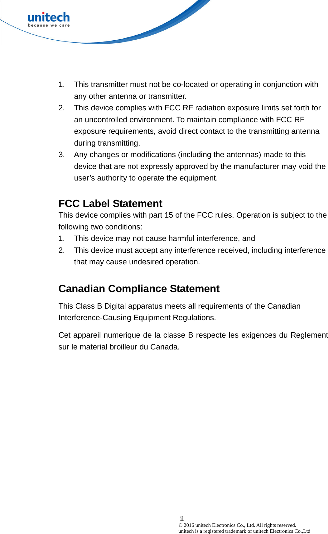 1.  This transmitter must not be co-located or operating in conjunction with any other antenna or transmitter. 2.  This device complies with FCC RF radiation exposure limits set forth for an uncontrolled environment. To maintain compliance with FCC RF exposure requirements, avoid direct contact to the transmitting antenna during transmitting. 3.  Any changes or modifications (including the antennas) made to this device that are not expressly approved by the manufacturer may void the user’s authority to operate the equipment.  FCC Label Statement This device complies with part 15 of the FCC rules. Operation is subject to the following two conditions: 1.  This device may not cause harmful interference, and 2.  This device must accept any interference received, including interference that may cause undesired operation.  Canadian Compliance Statement This Class B Digital apparatus meets all requirements of the Canadian Interference-Causing Equipment Regulations. Cet appareil numerique de la classe B respecte les exigences du Reglement sur le material broilleur du Canada.   ii© 2016 unitech Electronics Co., Ltd. All rights reserved.   unitech is a registered trademark of unitech Electronics Co.,Ltd 