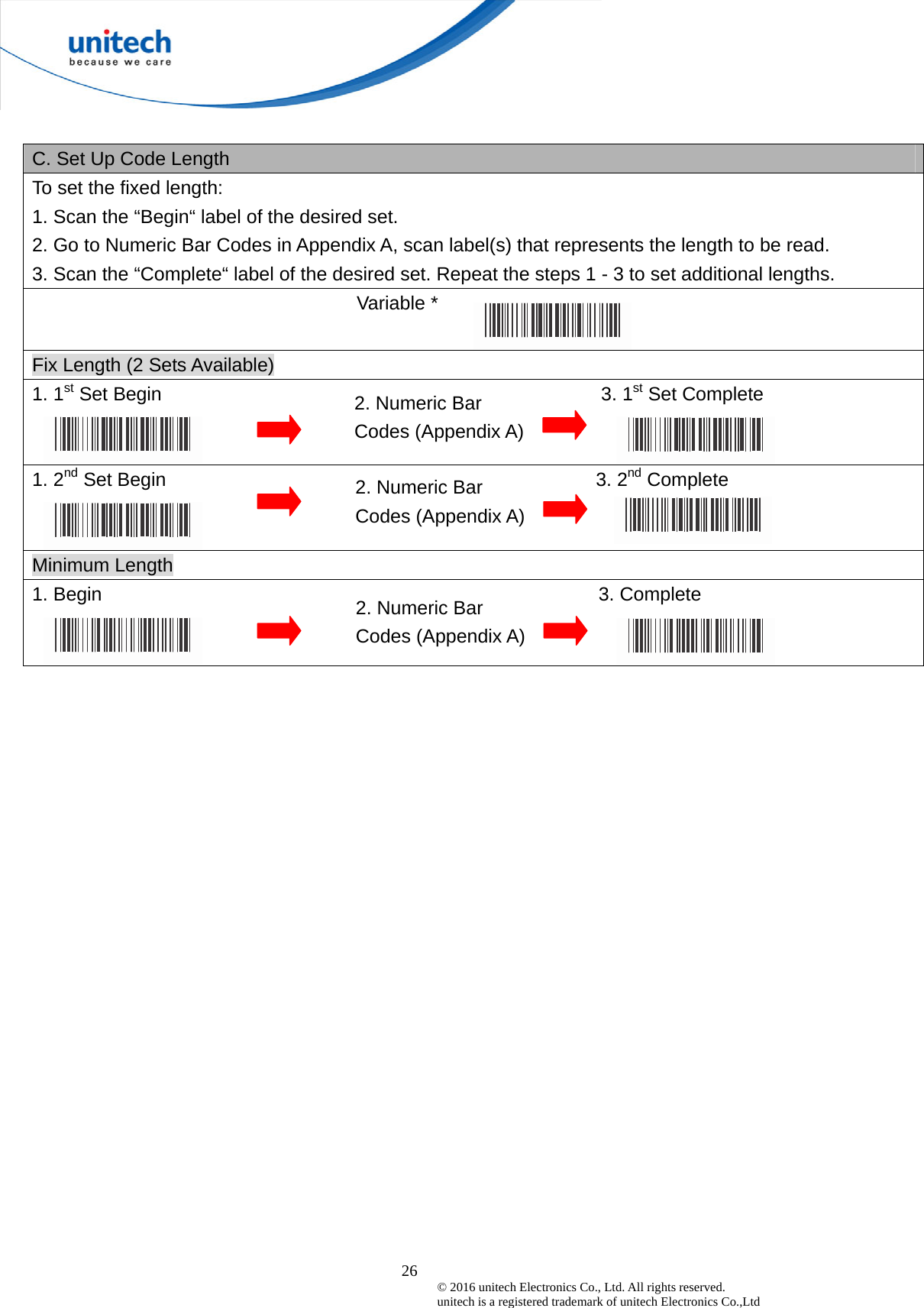  26 © 2016 unitech Electronics Co., Ltd. All rights reserved.   unitech is a registered trademark of unitech Electronics Co.,Ltd  C. Set Up Code Length To set the fixed length:   1. Scan the “Begin“ label of the desired set. 2. Go to Numeric Bar Codes in Appendix A, scan label(s) that represents the length to be read. 3. Scan the “Complete“ label of the desired set. Repeat the steps 1 - 3 to set additional lengths.                                   Variable *  Fix Length (2 Sets Available) 1. 1st Set Begin                                              3. 1st Set Complete 1. 2nd Set Begin                                             3. 2nd Complete Minimum Length 1. Begin                                                    3. Complete  2. Numeric Bar Codes (Appendix A) 2. Numeric Bar Codes (Appendix A) 2. Numeric Bar Codes (Appendix A) 