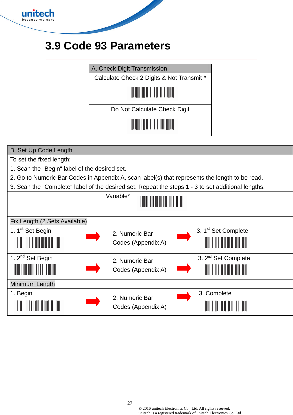  27 © 2016 unitech Electronics Co., Ltd. All rights reserved.   unitech is a registered trademark of unitech Electronics Co.,Ltd 3.9 Code 93 Parameters  A. Check Digit Transmission Calculate Check 2 Digits &amp; Not Transmit * Do Not Calculate Check Digit  B. Set Up Code Length To set the fixed length:   1. Scan the “Begin“ label of the desired set. 2. Go to Numeric Bar Codes in Appendix A, scan label(s) that represents the length to be read. 3. Scan the “Complete“ label of the desired set. Repeat the steps 1 - 3 to set additional lengths.                                Variable*  Fix Length (2 Sets Available) 1. 1st Set Begin                                                3. 1st Set Complete   1. 2nd Set Begin                                                3. 2nd Set Complete   Minimum Length 1. Begin                                                       3. Complete  2. Numeric Bar Codes (Appendix A) 2. Numeric Bar Codes (Appendix A) 2. Numeric Bar Codes (Appendix A) 