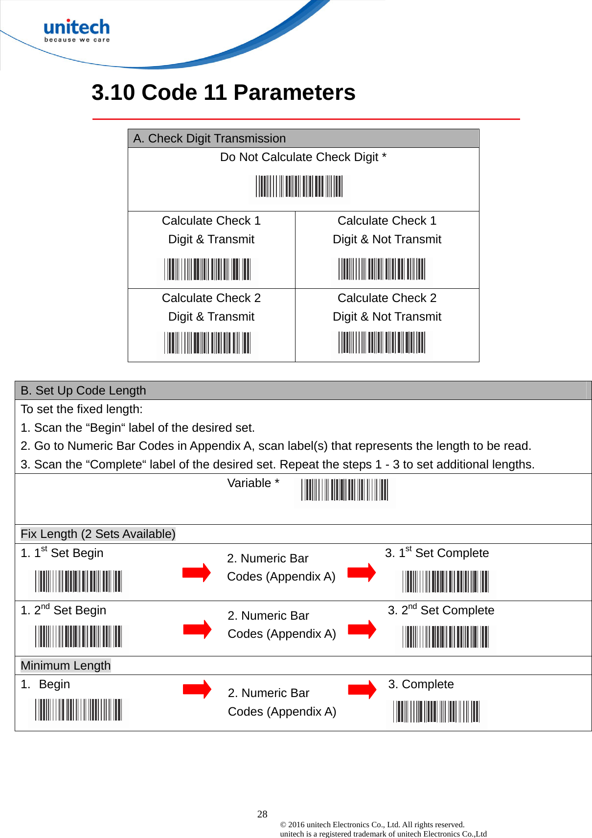  28 © 2016 unitech Electronics Co., Ltd. All rights reserved.   unitech is a registered trademark of unitech Electronics Co.,Ltd 3.10 Code 11 Parameters  A. Check Digit Transmission   Do Not Calculate Check Digit * Calculate Check 1   Digit &amp; Transmit   Calculate Check 1   Digit &amp; Not Transmit Calculate Check 2   Digit &amp; Transmit Calculate Check 2   Digit &amp; Not Transmit  B. Set Up Code Length To set the fixed length:   1. Scan the “Begin“ label of the desired set. 2. Go to Numeric Bar Codes in Appendix A, scan label(s) that represents the length to be read. 3. Scan the “Complete“ label of the desired set. Repeat the steps 1 - 3 to set additional lengths.                                  Variable *  Fix Length (2 Sets Available) 1. 1st Set Begin                                              3. 1st Set Complete 1. 2nd Set Begin                                              3. 2nd Set Complete Minimum Length 1.  Begin                                                    3. Complete   2. Numeric Bar Codes (Appendix A) 2. Numeric Bar Codes (Appendix A) 2. Numeric Bar Codes (Appendix A) 