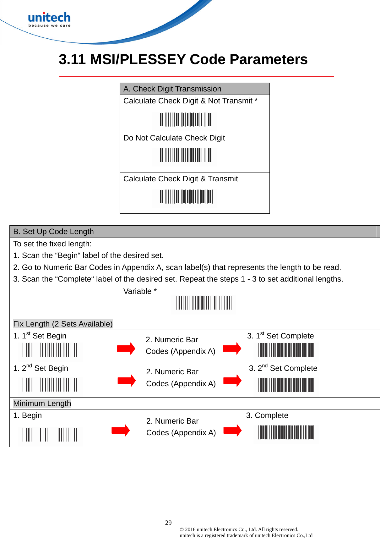  29 © 2016 unitech Electronics Co., Ltd. All rights reserved.   unitech is a registered trademark of unitech Electronics Co.,Ltd 3.11 MSI/PLESSEY Code Parameters  A. Check Digit Transmission Calculate Check Digit &amp; Not Transmit *  Do Not Calculate Check Digit Calculate Check Digit &amp; Transmit  B. Set Up Code Length To set the fixed length:   1. Scan the “Begin“ label of the desired set. 2. Go to Numeric Bar Codes in Appendix A, scan label(s) that represents the length to be read. 3. Scan the “Complete“ label of the desired set. Repeat the steps 1 - 3 to set additional lengths.                           Variable *   Fix Length (2 Sets Available) 1. 1st Set Begin                                              3. 1st Set Complete 1. 2nd Set Begin                                              3. 2nd Set Complete   Minimum Length 1. Begin                                                    3. Complete  2. Numeric Bar Codes (Appendix A) 2. Numeric Bar Codes (Appendix A) 2. Numeric Bar Codes (Appendix A) 