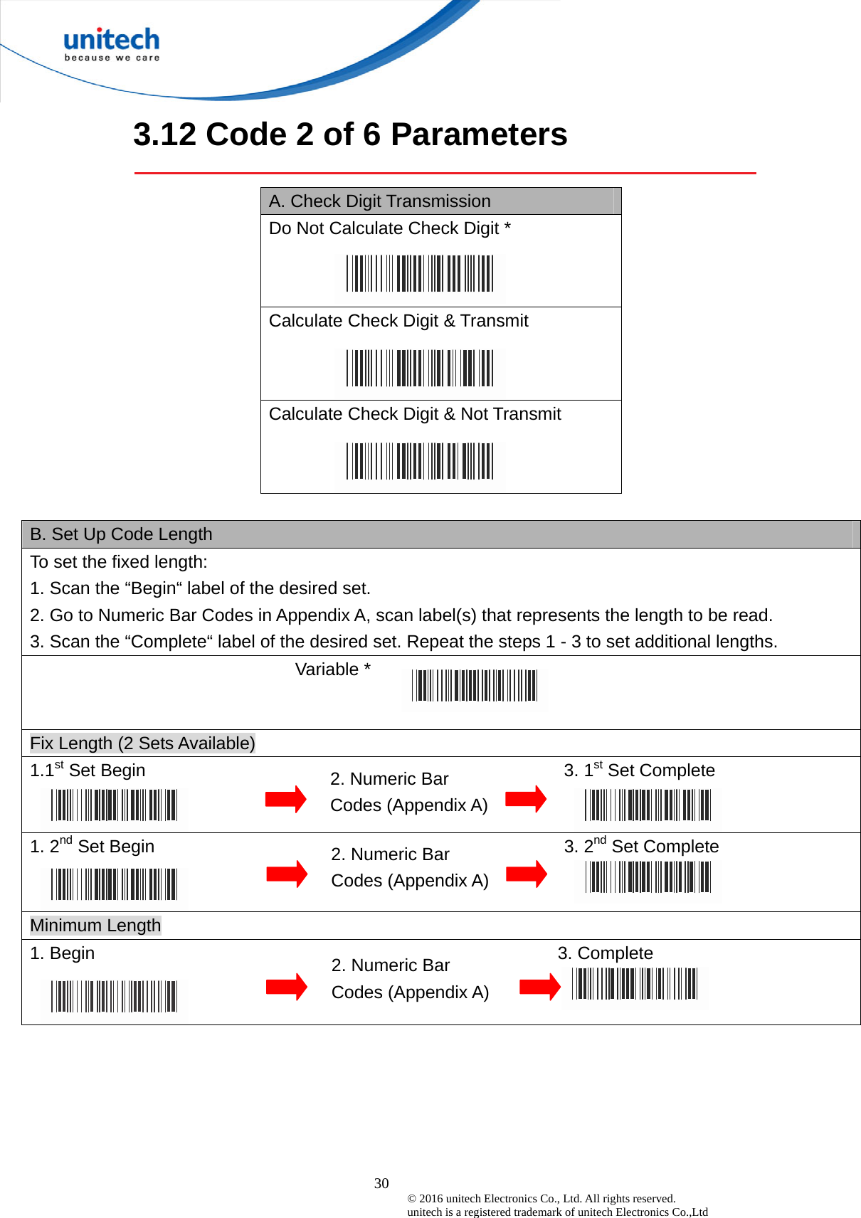  30 © 2016 unitech Electronics Co., Ltd. All rights reserved.   unitech is a registered trademark of unitech Electronics Co.,Ltd 3.12 Code 2 of 6 Parameters  A. Check Digit Transmission Do Not Calculate Check Digit *  Calculate Check Digit &amp; Transmit Calculate Check Digit &amp; Not Transmit  B. Set Up Code Length To set the fixed length:   1. Scan the “Begin“ label of the desired set. 2. Go to Numeric Bar Codes in Appendix A, scan label(s) that represents the length to be read. 3. Scan the “Complete“ label of the desired set. Repeat the steps 1 - 3 to set additional lengths.                             Variable *  Fix Length (2 Sets Available) 1.1st Set Begin                                               3. 1st Set Complete 1. 2nd Set Begin                                              3. 2nd Set Complete Minimum Length 1. Begin                                                    3. Complete  2. Numeric Bar Codes (Appendix A) 2. Numeric Bar Codes (Appendix A) 2. Numeric Bar Codes (Appendix A) 