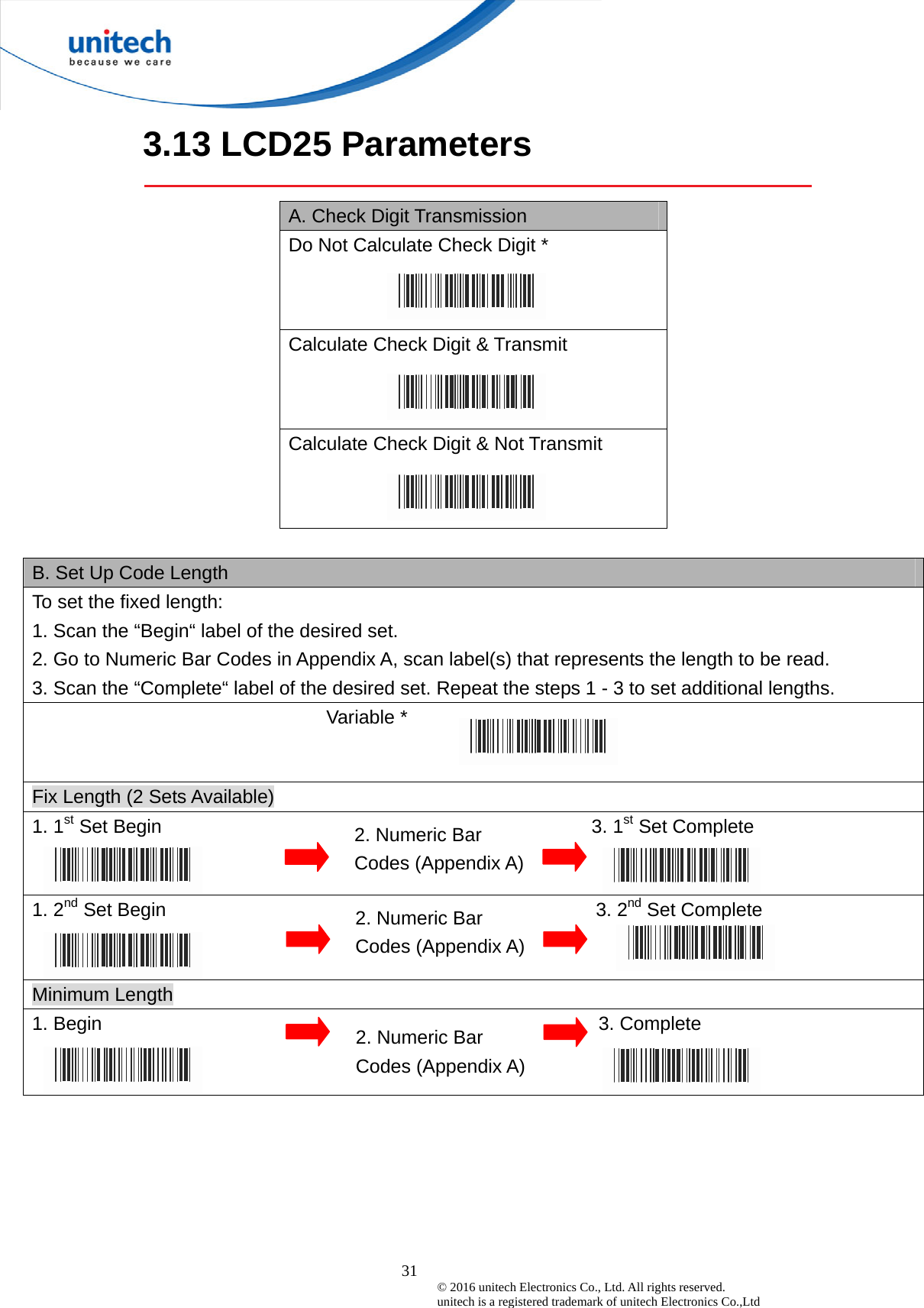  31 © 2016 unitech Electronics Co., Ltd. All rights reserved.   unitech is a registered trademark of unitech Electronics Co.,Ltd 3.13 LCD25 Parameters  A. Check Digit Transmission Do Not Calculate Check Digit *  Calculate Check Digit &amp; Transmit Calculate Check Digit &amp; Not Transmit   B. Set Up Code Length To set the fixed length:   1. Scan the “Begin“ label of the desired set. 2. Go to Numeric Bar Codes in Appendix A, scan label(s) that represents the length to be read. 3. Scan the “Complete“ label of the desired set. Repeat the steps 1 - 3 to set additional lengths.                            Variable *  Fix Length (2 Sets Available) 1. 1st Set Begin                                             3. 1st Set Complete   1. 2nd Set Begin                                             3. 2nd Set Complete   Minimum Length 1. Begin                                                    3. Complete  2. Numeric Bar Codes (Appendix A) 2. Numeric Bar Codes (Appendix A) 2. Numeric Bar Codes (Appendix A) 