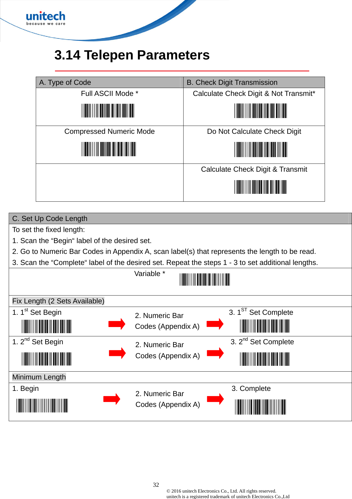  32 © 2016 unitech Electronics Co., Ltd. All rights reserved.   unitech is a registered trademark of unitech Electronics Co.,Ltd 3.14 Telepen Parameters  A. Type of Code  B. Check Digit Transmission Full ASCII Mode *  Calculate Check Digit &amp; Not Transmit*   Compressed Numeric Mode  Do Not Calculate Check Digit     Calculate Check Digit &amp; Transmit    C. Set Up Code Length To set the fixed length:   1. Scan the “Begin“ label of the desired set. 2. Go to Numeric Bar Codes in Appendix A, scan label(s) that represents the length to be read. 3. Scan the “Complete“ label of the desired set. Repeat the steps 1 - 3 to set additional lengths.                                Variable *  Fix Length (2 Sets Available) 1. 1st Set Begin                                              3. 1ST Set Complete   1. 2nd Set Begin                                              3. 2nd Set Complete Minimum Length 1. Begin                                                     3. Complete  2. Numeric Bar Codes (Appendix A) 2. Numeric Bar Codes (Appendix A) 2. Numeric Bar Codes (Appendix A) 