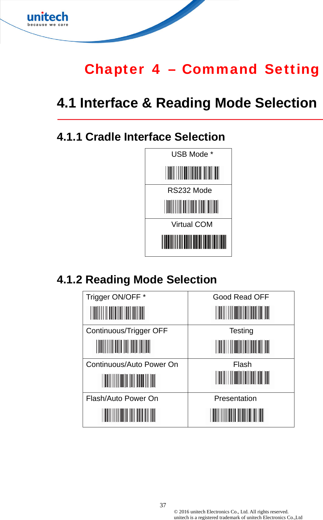  37 © 2016 unitech Electronics Co., Ltd. All rights reserved.   unitech is a registered trademark of unitech Electronics Co.,Ltd  Chapter 4 – Command Setting  4.1 Interface &amp; Reading Mode Selection  4.1.1 Cradle Interface Selection USB Mode *   RS232 Mode Virtual COM   4.1.2 Reading Mode Selection Trigger ON/OFF *    Good Read OFF Continuous/Trigger OFF  Testing Continuous/Auto Power On  Flash Flash/Auto Power On  Presentation 