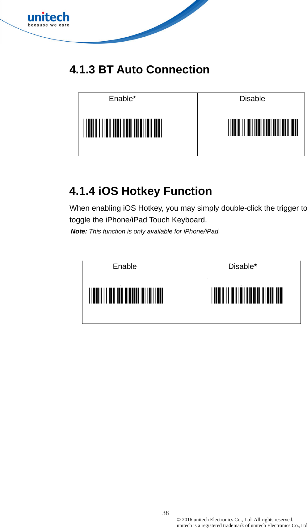  38 © 2016 unitech Electronics Co., Ltd. All rights reserved.   unitech is a registered trademark of unitech Electronics Co.,Ltd   4.1.3 BT Auto Connection  Enable*  Disable     4.1.4 iOS Hotkey Function When enabling iOS Hotkey, you may simply double-click the trigger to toggle the iPhone/iPad Touch Keyboard. Note: This function is only available for iPhone/iPad.   Enable  Disable*    