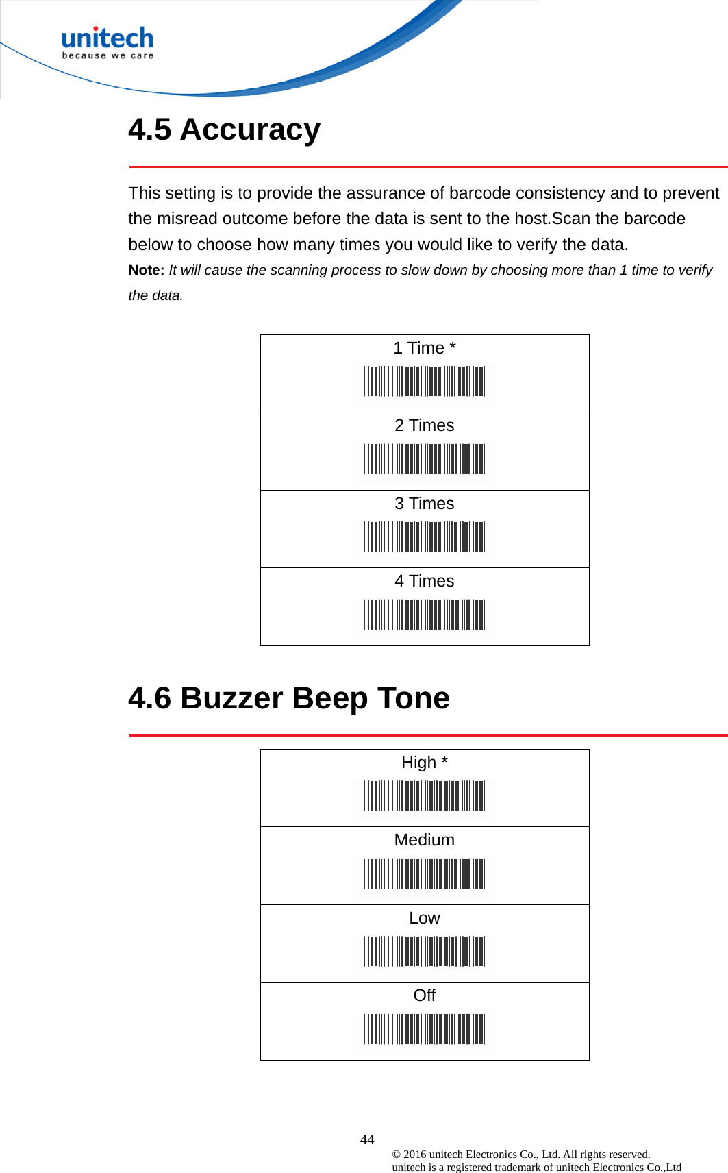  44 © 2016 unitech Electronics Co., Ltd. All rights reserved.   unitech is a registered trademark of unitech Electronics Co.,Ltd 4.5 Accuracy  This setting is to provide the assurance of barcode consistency and to prevent the misread outcome before the data is sent to the host.Scan the barcode below to choose how many times you would like to verify the data.   Note: It will cause the scanning process to slow down by choosing more than 1 time to verify the data.  1 Time *  2 Times  3 Times  4 Times   4.6 Buzzer Beep Tone  High *  Medium  Low  Off  