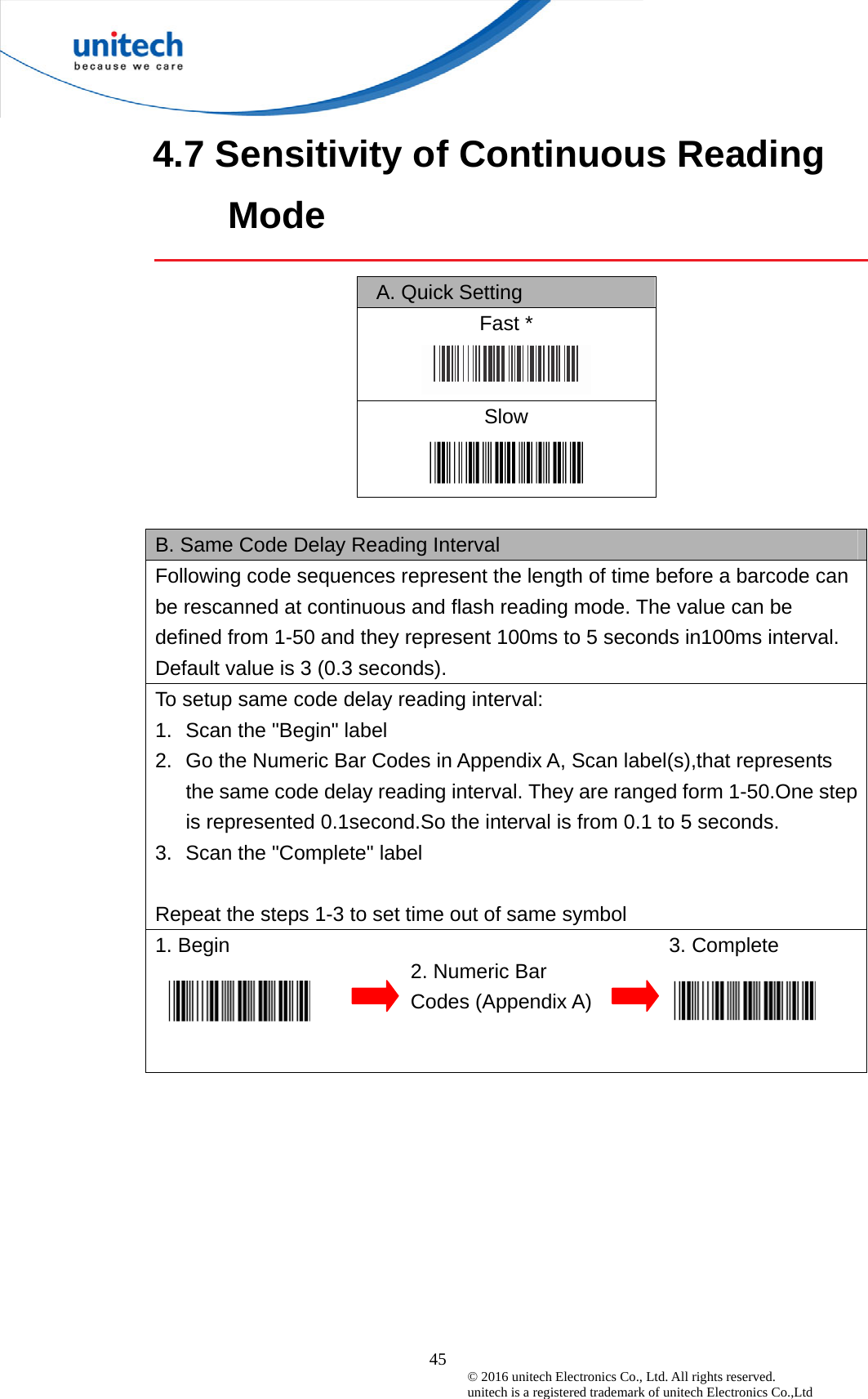  45 © 2016 unitech Electronics Co., Ltd. All rights reserved.   unitech is a registered trademark of unitech Electronics Co.,Ltd 4.7 Sensitivity of Continuous Reading Mode   A. Quick Setting  Fast *  Slow   B. Same Code Delay Reading Interval     Following code sequences represent the length of time before a barcode can be rescanned at continuous and flash reading mode. The value can be defined from 1-50 and they represent 100ms to 5 seconds in100ms interval. Default value is 3 (0.3 seconds). To setup same code delay reading interval: 1.  Scan the &quot;Begin&quot; label 2.  Go the Numeric Bar Codes in Appendix A, Scan label(s),that represents the same code delay reading interval. They are ranged form 1-50.One step is represented 0.1second.So the interval is from 0.1 to 5 seconds. 3.  Scan the &quot;Complete&quot; label  Repeat the steps 1-3 to set time out of same symbol 1. Begin                                           3. Complete   2. Numeric Bar Codes (Appendix A) 