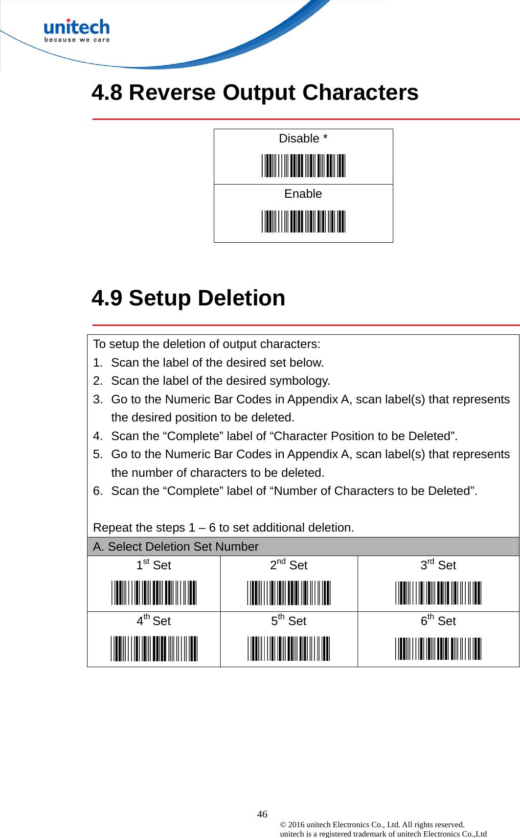  46 © 2016 unitech Electronics Co., Ltd. All rights reserved.   unitech is a registered trademark of unitech Electronics Co.,Ltd 4.8 Reverse Output Characters  Disable *  Enable    4.9 Setup Deletion  To setup the deletion of output characters: 1.  Scan the label of the desired set below. 2.  Scan the label of the desired symbology. 3.  Go to the Numeric Bar Codes in Appendix A, scan label(s) that represents the desired position to be deleted. 4.  Scan the “Complete” label of “Character Position to be Deleted”. 5.  Go to the Numeric Bar Codes in Appendix A, scan label(s) that represents the number of characters to be deleted. 6.  Scan the “Complete” label of “Number of Characters to be Deleted”.  Repeat the steps 1 – 6 to set additional deletion. A. Select Deletion Set Number 1st Set  2nd Set  3rd Set  4th Set  5th Set  6th Set  