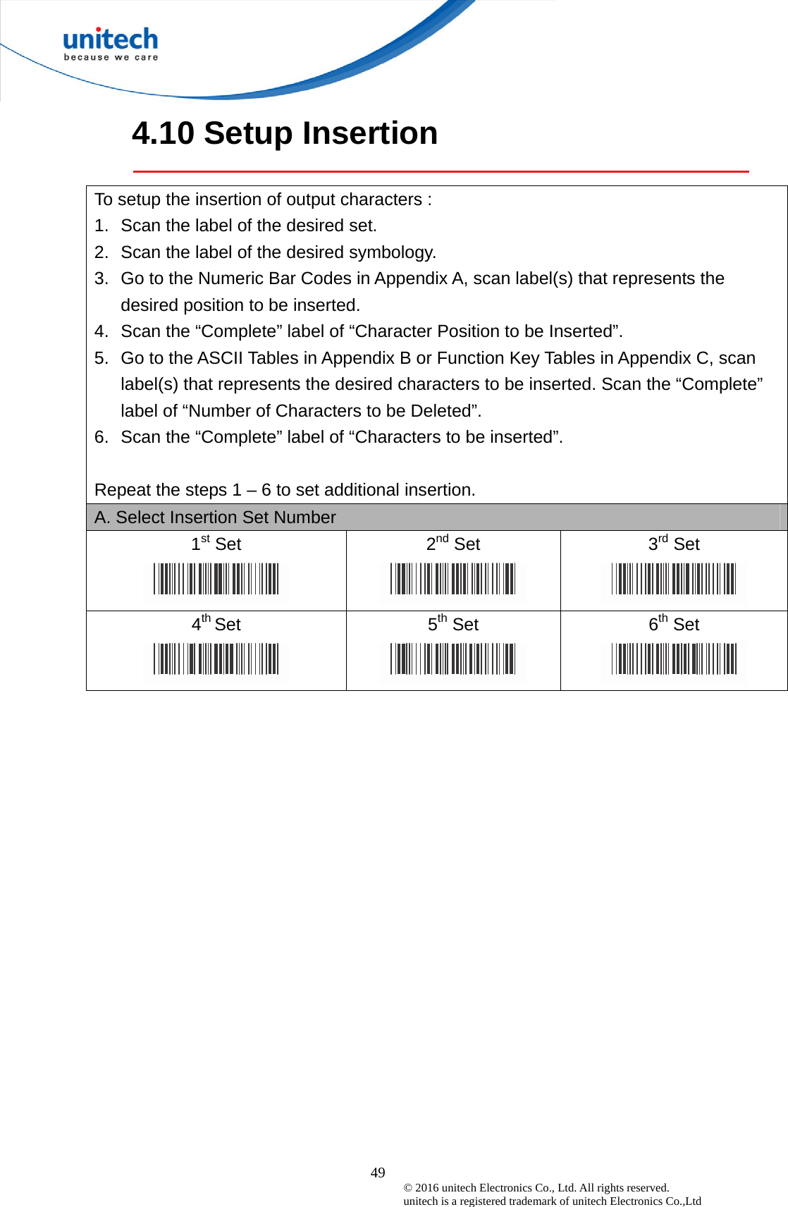  49 © 2016 unitech Electronics Co., Ltd. All rights reserved.   unitech is a registered trademark of unitech Electronics Co.,Ltd 4.10 Setup Insertion  To setup the insertion of output characters : 1.  Scan the label of the desired set. 2.  Scan the label of the desired symbology. 3.  Go to the Numeric Bar Codes in Appendix A, scan label(s) that represents the desired position to be inserted. 4.  Scan the “Complete” label of “Character Position to be Inserted”. 5.  Go to the ASCII Tables in Appendix B or Function Key Tables in Appendix C, scan label(s) that represents the desired characters to be inserted. Scan the “Complete” label of “Number of Characters to be Deleted”. 6.  Scan the “Complete” label of “Characters to be inserted”.  Repeat the steps 1 – 6 to set additional insertion. A. Select Insertion Set Number 1st Set  2nd Set  3rd Set  4th Set  5th Set  6th Set  