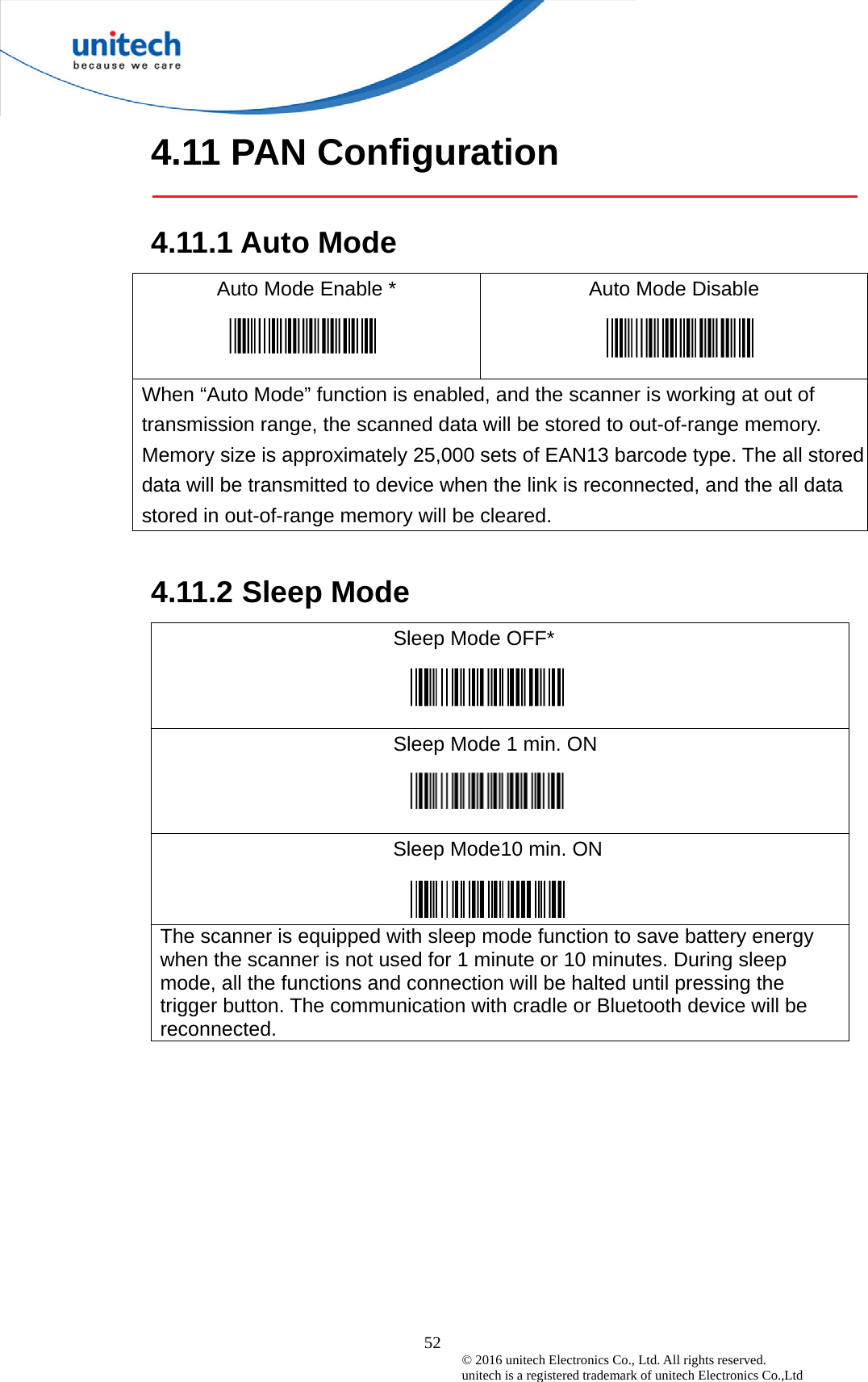  52 © 2016 unitech Electronics Co., Ltd. All rights reserved.   unitech is a registered trademark of unitech Electronics Co.,Ltd 4.11 PAN Configuration  4.11.1 Auto Mode Auto Mode Enable *   Auto Mode Disable   When “Auto Mode” function is enabled, and the scanner is working at out of transmission range, the scanned data will be stored to out-of-range memory. Memory size is approximately 25,000 sets of EAN13 barcode type. The all stored data will be transmitted to device when the link is reconnected, and the all data stored in out-of-range memory will be cleared.  4.11.2 Sleep Mode Sleep Mode OFF* Sleep Mode 1 min. ON  Sleep Mode10 min. ON  The scanner is equipped with sleep mode function to save battery energy when the scanner is not used for 1 minute or 10 minutes. During sleep mode, all the functions and connection will be halted until pressing the trigger button. The communication with cradle or Bluetooth device will be reconnected.  