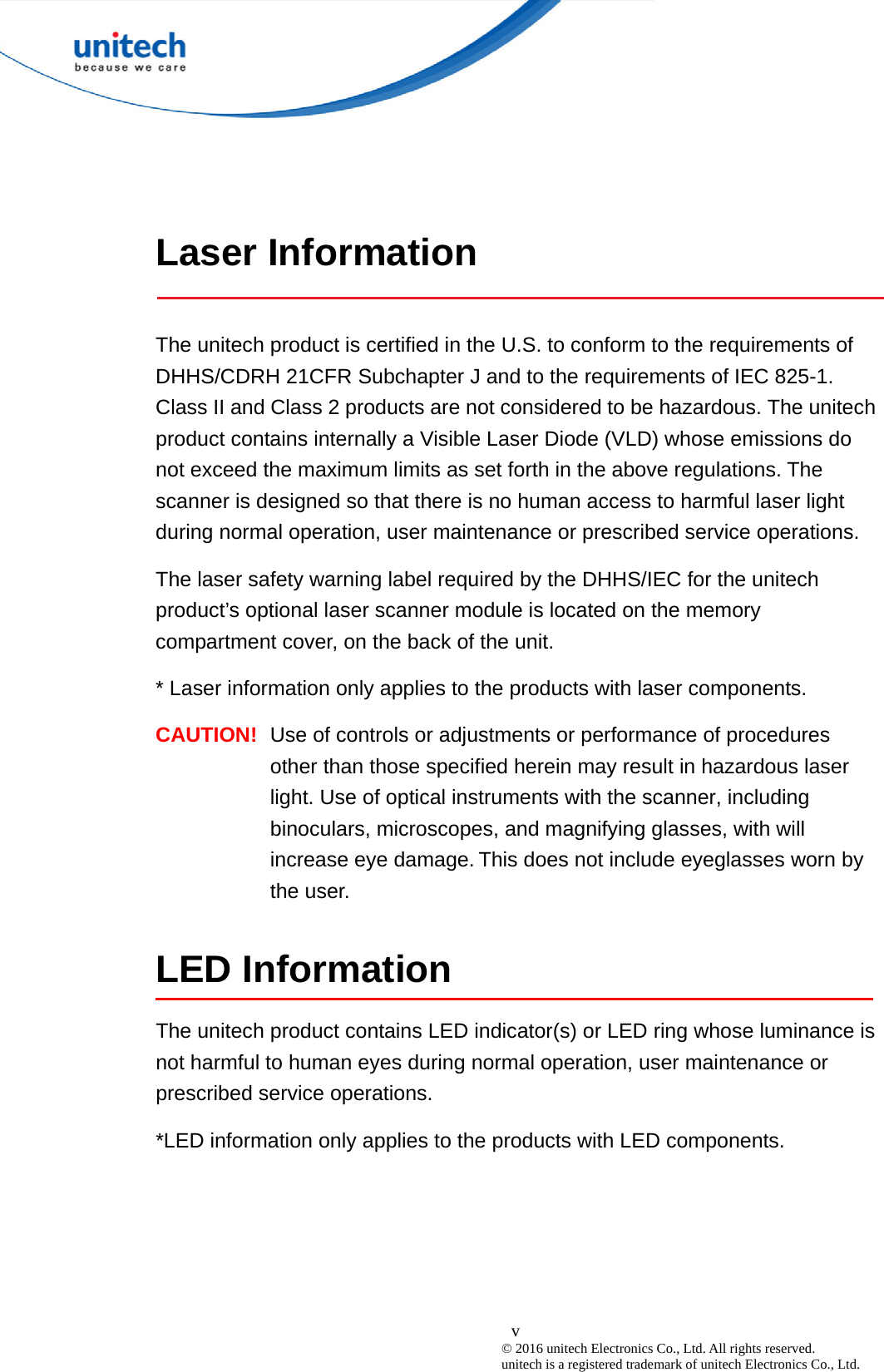  v © 2016 unitech Electronics Co., Ltd. All rights reserved.   unitech is a registered trademark of unitech Electronics Co., Ltd.  Laser Information  The unitech product is certified in the U.S. to conform to the requirements of DHHS/CDRH 21CFR Subchapter J and to the requirements of IEC 825-1. Class II and Class 2 products are not considered to be hazardous. The unitech product contains internally a Visible Laser Diode (VLD) whose emissions do not exceed the maximum limits as set forth in the above regulations. The scanner is designed so that there is no human access to harmful laser light during normal operation, user maintenance or prescribed service operations. The laser safety warning label required by the DHHS/IEC for the unitech product’s optional laser scanner module is located on the memory compartment cover, on the back of the unit. * Laser information only applies to the products with laser components. CAUTION!  Use of controls or adjustments or performance of procedures other than those specified herein may result in hazardous laser light. Use of optical instruments with the scanner, including binoculars, microscopes, and magnifying glasses, with will increase eye damage. This does not include eyeglasses worn by the user.  LED Information The unitech product contains LED indicator(s) or LED ring whose luminance is not harmful to human eyes during normal operation, user maintenance or prescribed service operations.   *LED information only applies to the products with LED components.     