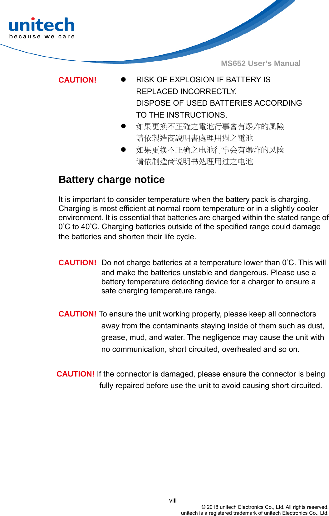                                          viii © 2018 unitech Electronics Co., Ltd. All rights reserved.   unitech is a registered trademark of unitech Electronics Co., Ltd. MS652 User’s Manual   RISK OF EXPLOSION IF BATTERY IS REPLACED INCORRECTLY.   DISPOSE OF USED BATTERIES ACCORDING TO THE INSTRUCTIONS.  如果更換不正確之電池行事會有爆炸的風險 請依製造商說明書處理用過之電池 CAUTION!  如果更换不正确之电池行事会有爆炸的风险 请依制造商说明书处理用过之电池 Battery charge notice It is important to consider temperature when the battery pack is charging. Charging is most efficient at normal room temperature or in a slightly cooler environment. It is essential that batteries are charged within the stated range of 0°C to 40°C. Charging batteries outside of the specified range could damage the batteries and shorten their life cycle.  CAUTION!  Do not charge batteries at a temperature lower than 0°C. This will and make the batteries unstable and dangerous. Please use a battery temperature detecting device for a charger to ensure a safe charging temperature range.  CAUTION! To ensure the unit working properly, please keep all connectors away from the contaminants staying inside of them such as dust, grease, mud, and water. The negligence may cause the unit with no communication, short circuited, overheated and so on.  CAUTION! If the connector is damaged, please ensure the connector is being fully repaired before use the unit to avoid causing short circuited.  