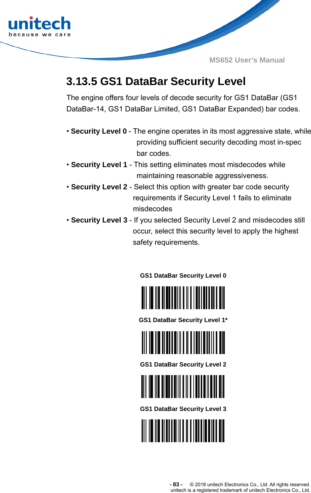  -83-  © 2018 unitech Electronics Co., Ltd. All rights reserved. unitech is a registered trademark of unitech Electronics Co., Ltd. MS652 User’s Manual 3.13.5 GS1 DataBar Security Level The engine offers four levels of decode security for GS1 DataBar (GS1 DataBar-14, GS1 DataBar Limited, GS1 DataBar Expanded) bar codes.  • Security Level 0 - The engine operates in its most aggressive state, while providing sufficient security decoding most in-spec bar codes. • Security Level 1 - This setting eliminates most misdecodes while maintaining reasonable aggressiveness. • Security Level 2 - Select this option with greater bar code security requirements if Security Level 1 fails to eliminate misdecodes • Security Level 3 - If you selected Security Level 2 and misdecodes still occur, select this security level to apply the highest safety requirements.                      GS1 DataBar Security Level 0  GS1 DataBar Security Level 1*  GS1 DataBar Security Level 2  GS1 DataBar Security Level 3  