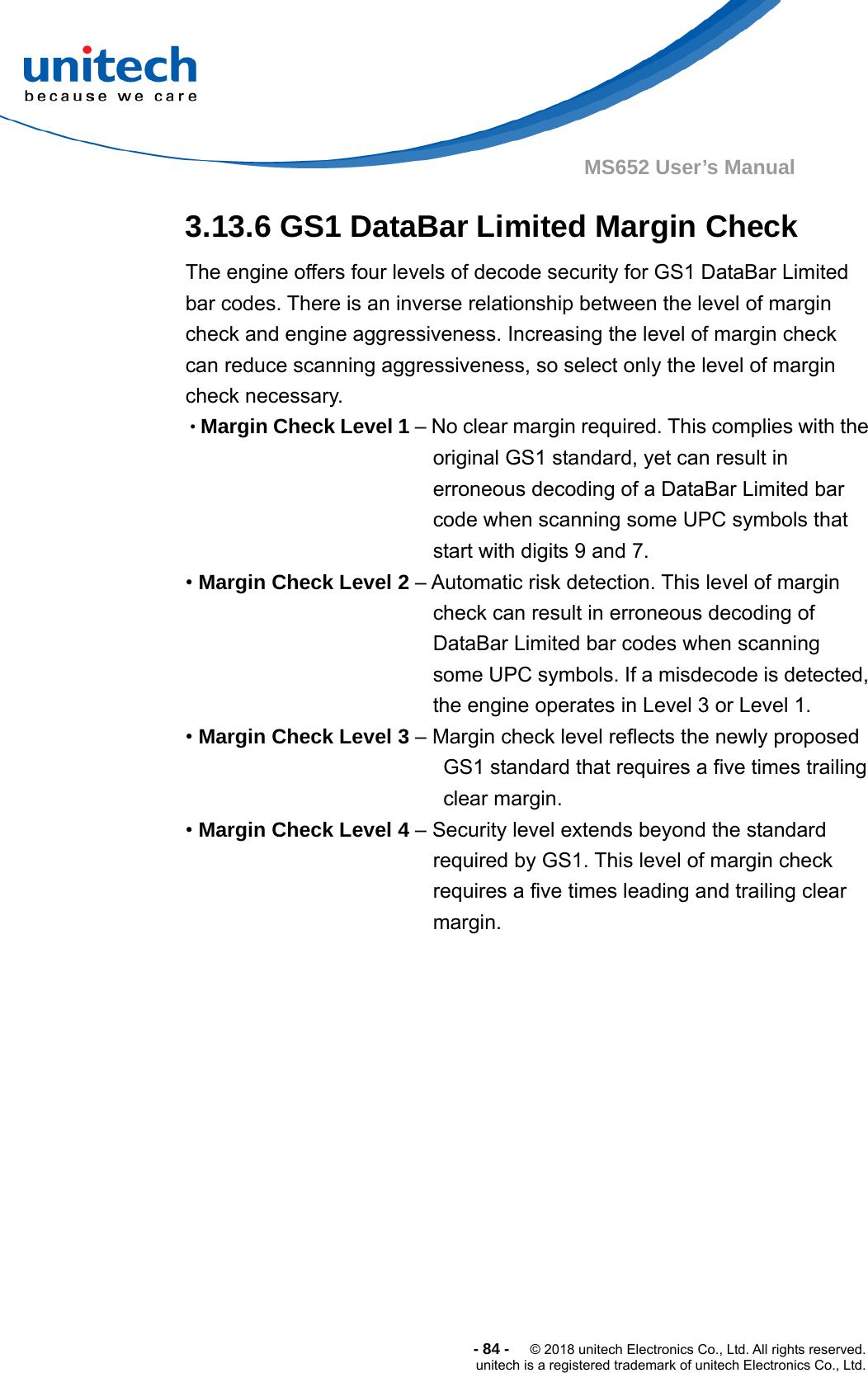  -84-  © 2018 unitech Electronics Co., Ltd. All rights reserved. unitech is a registered trademark of unitech Electronics Co., Ltd. MS652 User’s Manual 3.13.6 GS1 DataBar Limited Margin Check The engine offers four levels of decode security for GS1 DataBar Limited bar codes. There is an inverse relationship between the level of margin check and engine aggressiveness. Increasing the level of margin check can reduce scanning aggressiveness, so select only the level of margin check necessary. •Margin Check Level 1 – No clear margin required. This complies with the original GS1 standard, yet can result in erroneous decoding of a DataBar Limited bar code when scanning some UPC symbols that start with digits 9 and 7. • Margin Check Level 2 – Automatic risk detection. This level of margin check can result in erroneous decoding of DataBar Limited bar codes when scanning some UPC symbols. If a misdecode is detected, the engine operates in Level 3 or Level 1. • Margin Check Level 3 – Margin check level reflects the newly proposed GS1 standard that requires a five times trailing clear margin. • Margin Check Level 4 – Security level extends beyond the standard required by GS1. This level of margin check requires a five times leading and trailing clear margin. 