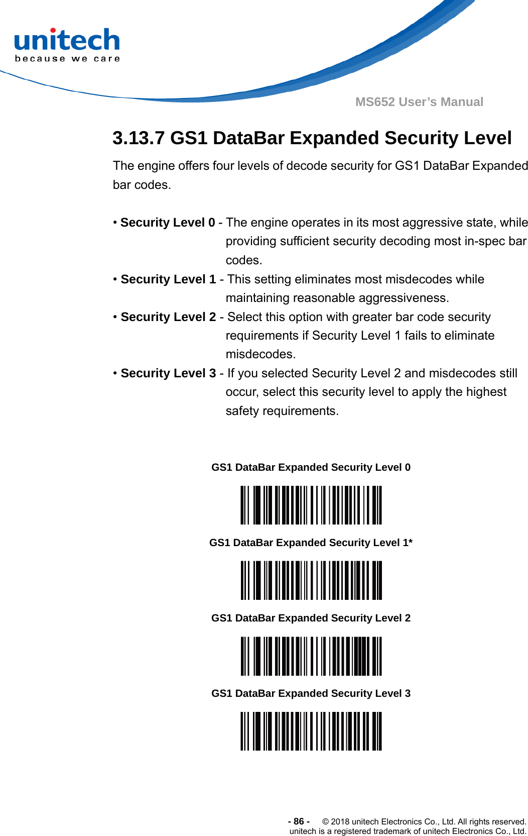  -86-  © 2018 unitech Electronics Co., Ltd. All rights reserved. unitech is a registered trademark of unitech Electronics Co., Ltd. MS652 User’s Manual 3.13.7 GS1 DataBar Expanded Security Level The engine offers four levels of decode security for GS1 DataBar Expanded bar codes.  • Security Level 0 - The engine operates in its most aggressive state, while providing sufficient security decoding most in-spec bar codes. • Security Level 1 - This setting eliminates most misdecodes while maintaining reasonable aggressiveness. • Security Level 2 - Select this option with greater bar code security requirements if Security Level 1 fails to eliminate misdecodes. • Security Level 3 - If you selected Security Level 2 and misdecodes still occur, select this security level to apply the highest safety requirements.                       GS1 DataBar Expanded Security Level 0  GS1 DataBar Expanded Security Level 1*  GS1 DataBar Expanded Security Level 2  GS1 DataBar Expanded Security Level 3  