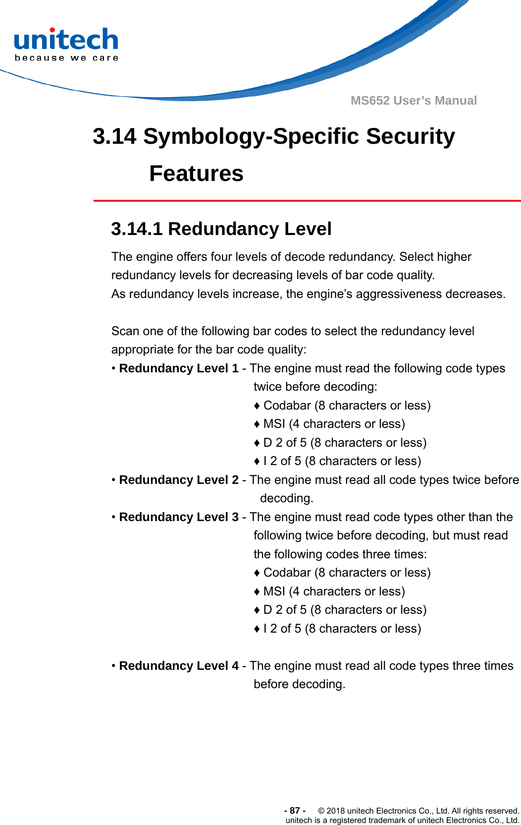  -87-  © 2018 unitech Electronics Co., Ltd. All rights reserved. unitech is a registered trademark of unitech Electronics Co., Ltd. MS652 User’s Manual 3.14 Symbology-Specific Security Features  3.14.1 Redundancy Level The engine offers four levels of decode redundancy. Select higher redundancy levels for decreasing levels of bar code quality.   As redundancy levels increase, the engine’s aggressiveness decreases.  Scan one of the following bar codes to select the redundancy level appropriate for the bar code quality: • Redundancy Level 1 - The engine must read the following code types twice before decoding: ♦ Codabar (8 characters or less) ♦ MSI (4 characters or less) ♦ D 2 of 5 (8 characters or less) ♦ I 2 of 5 (8 characters or less) • Redundancy Level 2 - The engine must read all code types twice before decoding. • Redundancy Level 3 - The engine must read code types other than the following twice before decoding, but must read the following codes three times: ♦ Codabar (8 characters or less) ♦ MSI (4 characters or less) ♦ D 2 of 5 (8 characters or less) ♦ I 2 of 5 (8 characters or less)  • Redundancy Level 4 - The engine must read all code types three times before decoding.       