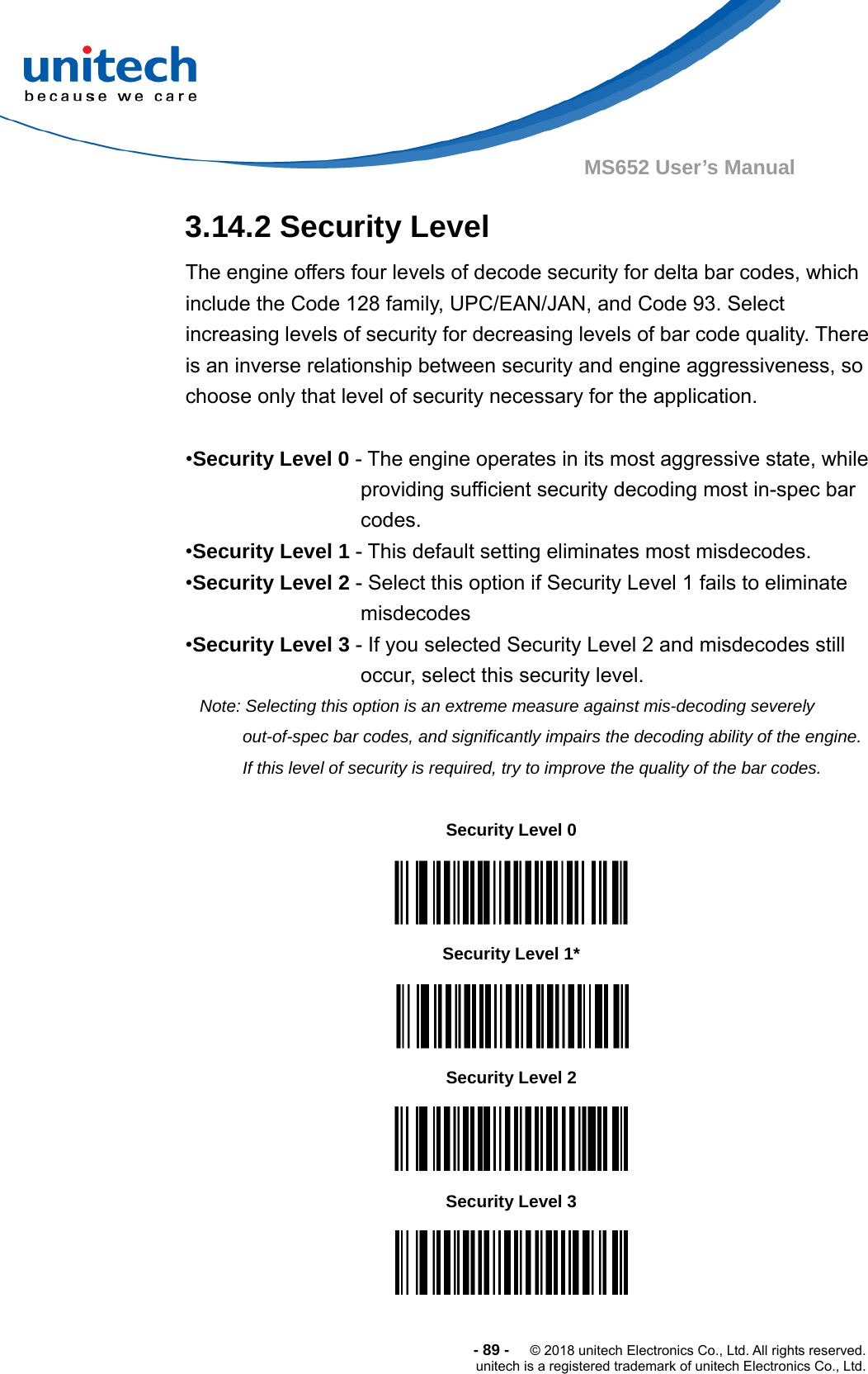  -89-  © 2018 unitech Electronics Co., Ltd. All rights reserved. unitech is a registered trademark of unitech Electronics Co., Ltd. MS652 User’s Manual 3.14.2 Security Level The engine offers four levels of decode security for delta bar codes, which include the Code 128 family, UPC/EAN/JAN, and Code 93. Select increasing levels of security for decreasing levels of bar code quality. There is an inverse relationship between security and engine aggressiveness, so choose only that level of security necessary for the application.  •Security Level 0 - The engine operates in its most aggressive state, while providing sufficient security decoding most in-spec bar codes. •Security Level 1 - This default setting eliminates most misdecodes. •Security Level 2 - Select this option if Security Level 1 fails to eliminate misdecodes •Security Level 3 - If you selected Security Level 2 and misdecodes still occur, select this security level. Note: Selecting this option is an extreme measure against mis-decoding severely out-of-spec bar codes, and significantly impairs the decoding ability of the engine. If this level of security is required, try to improve the quality of the bar codes.                   Security Level 0  Security Level 1*  Security Level 2  Security Level 3  