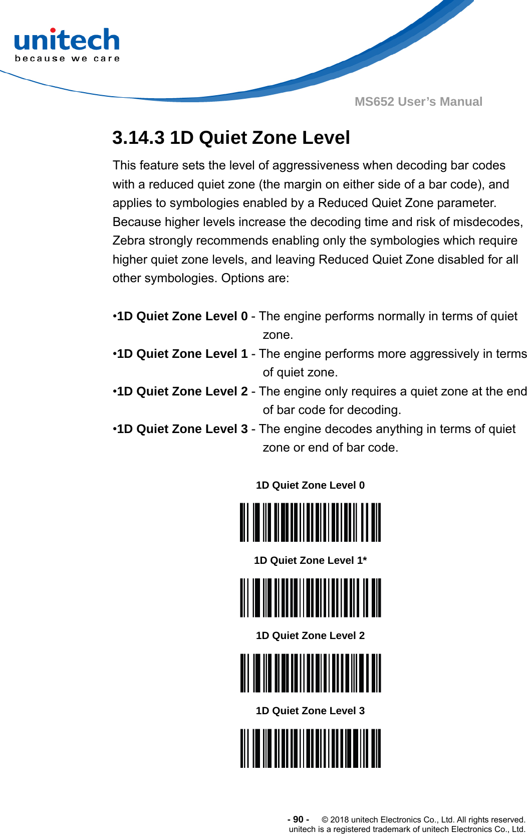  -90-  © 2018 unitech Electronics Co., Ltd. All rights reserved. unitech is a registered trademark of unitech Electronics Co., Ltd. MS652 User’s Manual 3.14.3 1D Quiet Zone Level This feature sets the level of aggressiveness when decoding bar codes with a reduced quiet zone (the margin on either side of a bar code), and applies to symbologies enabled by a Reduced Quiet Zone parameter. Because higher levels increase the decoding time and risk of misdecodes, Zebra strongly recommends enabling only the symbologies which require higher quiet zone levels, and leaving Reduced Quiet Zone disabled for all other symbologies. Options are:  •1D Quiet Zone Level 0 - The engine performs normally in terms of quiet zone. •1D Quiet Zone Level 1 - The engine performs more aggressively in terms of quiet zone. •1D Quiet Zone Level 2 - The engine only requires a quiet zone at the end of bar code for decoding.   •1D Quiet Zone Level 3 - The engine decodes anything in terms of quiet zone or end of bar code.                    1D Quiet Zone Level 0  1D Quiet Zone Level 1*  1D Quiet Zone Level 2  1D Quiet Zone Level 3  