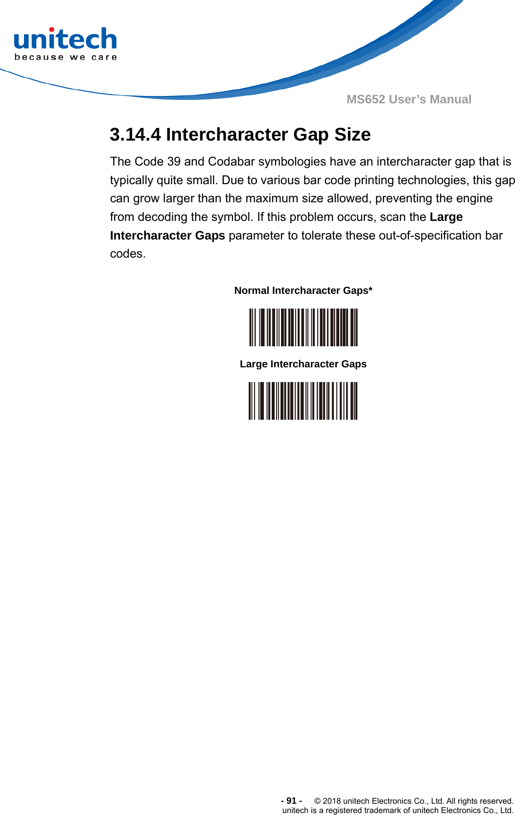  -91-  © 2018 unitech Electronics Co., Ltd. All rights reserved. unitech is a registered trademark of unitech Electronics Co., Ltd. MS652 User’s Manual 3.14.4 Intercharacter Gap Size The Code 39 and Codabar symbologies have an intercharacter gap that is typically quite small. Due to various bar code printing technologies, this gap can grow larger than the maximum size allowed, preventing the engine from decoding the symbol. If this problem occurs, scan the Large Intercharacter Gaps parameter to tolerate these out-of-specification bar codes.                              Normal Intercharacter Gaps*  Large Intercharacter Gaps  