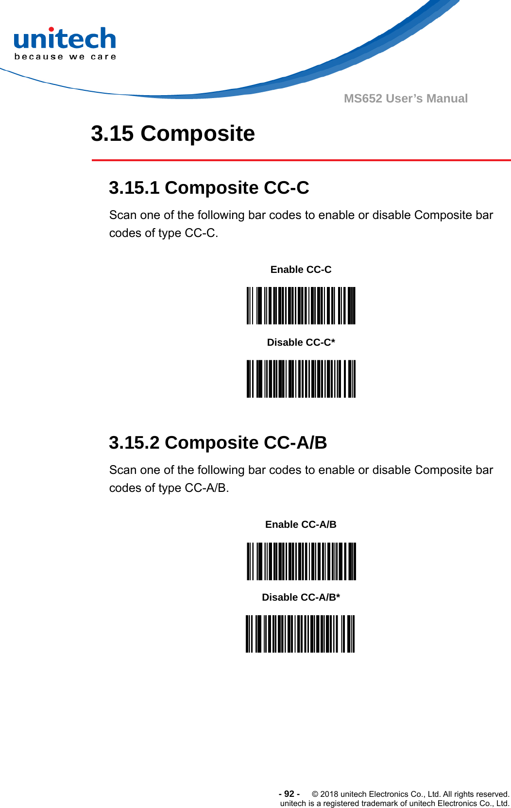  -92-  © 2018 unitech Electronics Co., Ltd. All rights reserved. unitech is a registered trademark of unitech Electronics Co., Ltd. MS652 User’s Manual 3.15 Composite  3.15.1 Composite CC-C Scan one of the following bar codes to enable or disable Composite bar codes of type CC-C.           3.15.2 Composite CC-A/B Scan one of the following bar codes to enable or disable Composite bar codes of type CC-A/B.                 Enable CC-C  Disable CC-C*  Enable CC-A/B  Disable CC-A/B*  