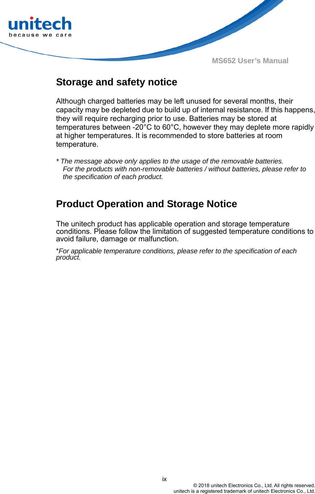                                          ix © 2018 unitech Electronics Co., Ltd. All rights reserved.   unitech is a registered trademark of unitech Electronics Co., Ltd. MS652 User’s Manual Storage and safety notice Although charged batteries may be left unused for several months, their capacity may be depleted due to build up of internal resistance. If this happens, they will require recharging prior to use. Batteries may be stored at temperatures between -20°C to 60°C, however they may deplete more rapidly at higher temperatures. It is recommended to store batteries at room temperature.  * The message above only applies to the usage of the removable batteries.   For the products with non-removable batteries / without batteries, please refer to the specification of each product.  Product Operation and Storage Notice The unitech product has applicable operation and storage temperature conditions. Please follow the limitation of suggested temperature conditions to avoid failure, damage or malfunction. *For applicable temperature conditions, please refer to the specification of each product. 