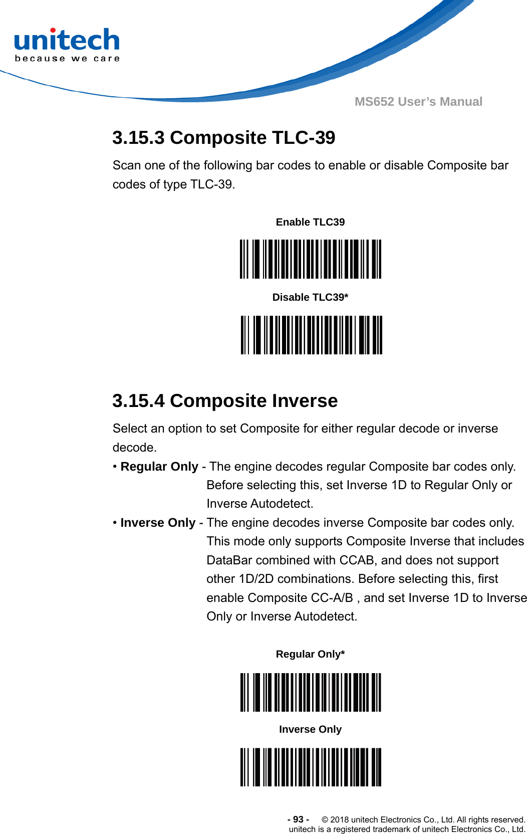  -93-  © 2018 unitech Electronics Co., Ltd. All rights reserved. unitech is a registered trademark of unitech Electronics Co., Ltd. MS652 User’s Manual 3.15.3 Composite TLC-39 Scan one of the following bar codes to enable or disable Composite bar codes of type TLC-39.           3.15.4 Composite Inverse Select an option to set Composite for either regular decode or inverse decode.  • Regular Only - The engine decodes regular Composite bar codes only. Before selecting this, set Inverse 1D to Regular Only or Inverse Autodetect. • Inverse Only - The engine decodes inverse Composite bar codes only. This mode only supports Composite Inverse that includes DataBar combined with CCAB, and does not support other 1D/2D combinations. Before selecting this, first enable Composite CC-A/B , and set Inverse 1D to Inverse Only or Inverse Autodetect.           Enable TLC39  Disable TLC39*  Regular Only*  Inverse Only  