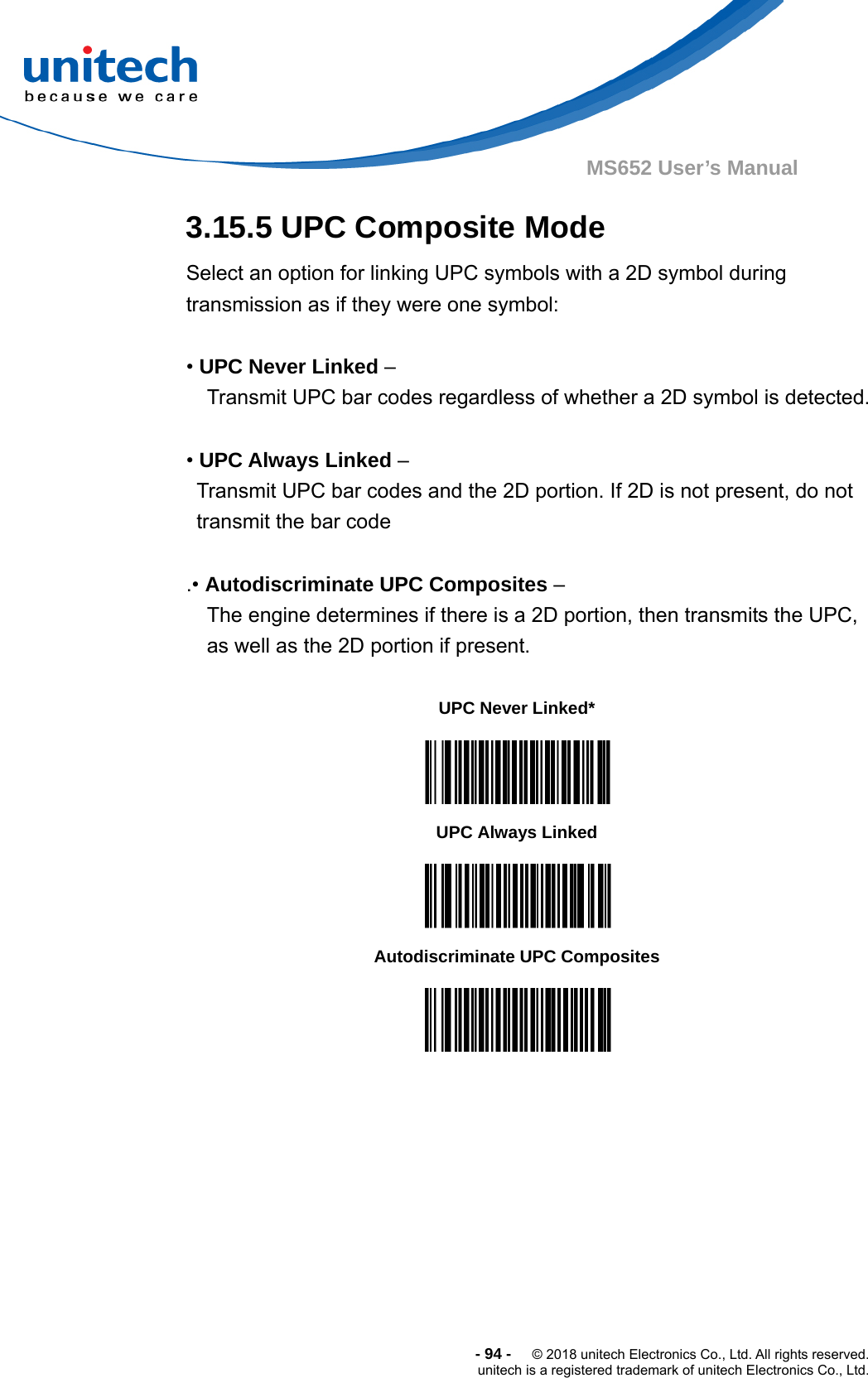  -94-  © 2018 unitech Electronics Co., Ltd. All rights reserved. unitech is a registered trademark of unitech Electronics Co., Ltd. MS652 User’s Manual 3.15.5 UPC Composite Mode Select an option for linking UPC symbols with a 2D symbol during transmission as if they were one symbol:  • UPC Never Linked –   Transmit UPC bar codes regardless of whether a 2D symbol is detected.  • UPC Always Linked –   Transmit UPC bar codes and the 2D portion. If 2D is not present, do not   transmit the bar code  .• Autodiscriminate UPC Composites –   The engine determines if there is a 2D portion, then transmits the UPC,   as well as the 2D portion if present.                       UPC Never Linked*  UPC Always Linked  Autodiscriminate UPC Composites  