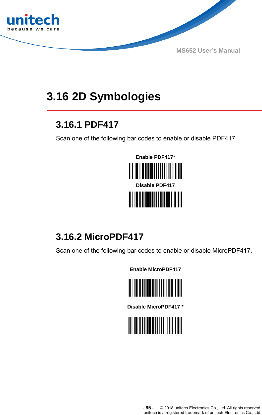  -95-  © 2018 unitech Electronics Co., Ltd. All rights reserved. unitech is a registered trademark of unitech Electronics Co., Ltd. MS652 User’s Manual    3.16 2D Symbologies  3.16.1 PDF417 Scan one of the following bar codes to enable or disable PDF417.          3.16.2 MicroPDF417 Scan one of the following bar codes to enable or disable MicroPDF417.                 Enable PDF417*  Disable PDF417 Enable MicroPDF417  Disable MicroPDF417 *  