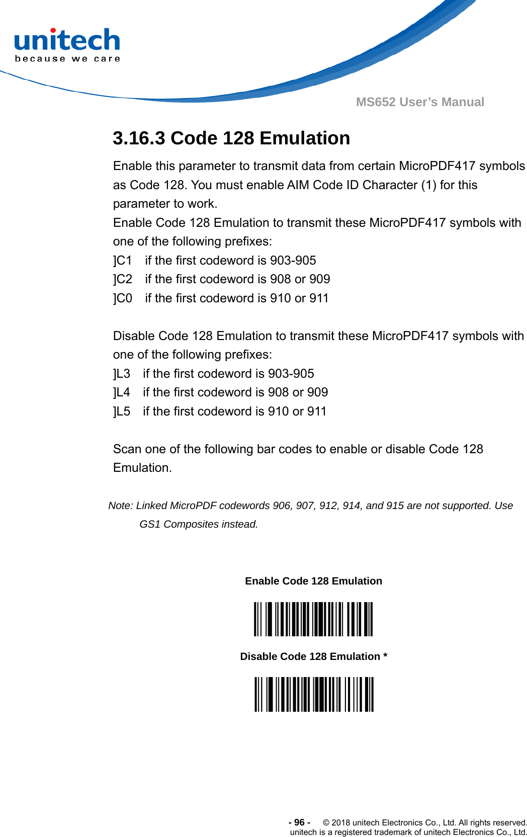  -96-  © 2018 unitech Electronics Co., Ltd. All rights reserved. unitech is a registered trademark of unitech Electronics Co., Ltd. MS652 User’s Manual 3.16.3 Code 128 Emulation Enable this parameter to transmit data from certain MicroPDF417 symbols as Code 128. You must enable AIM Code ID Character (1) for this parameter to work.   Enable Code 128 Emulation to transmit these MicroPDF417 symbols with one of the following prefixes: ]C1    if the first codeword is 903-905   ]C2    if the first codeword is 908 or 909 ]C0    if the first codeword is 910 or 911  Disable Code 128 Emulation to transmit these MicroPDF417 symbols with   one of the following prefixes: ]L3    if the first codeword is 903-905 ]L4    if the first codeword is 908 or 909 ]L5    if the first codeword is 910 or 911  Scan one of the following bar codes to enable or disable Code 128 Emulation.  Note: Linked MicroPDF codewords 906, 907, 912, 914, and 915 are not supported. Use GS1 Composites instead.                Enable Code 128 Emulation  Disable Code 128 Emulation *  