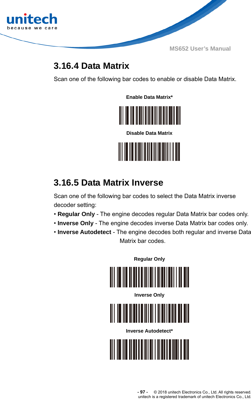  -97-  © 2018 unitech Electronics Co., Ltd. All rights reserved. unitech is a registered trademark of unitech Electronics Co., Ltd. MS652 User’s Manual 3.16.4 Data Matrix Scan one of the following bar codes to enable or disable Data Matrix.           3.16.5 Data Matrix Inverse Scan one of the following bar codes to select the Data Matrix inverse decoder setting: • Regular Only - The engine decodes regular Data Matrix bar codes only. • Inverse Only - The engine decodes inverse Data Matrix bar codes only. • Inverse Autodetect - The engine decodes both regular and inverse Data Matrix bar codes.                 Enable Data Matrix*  Disable Data Matrix  Regular Only  Inverse Only  Inverse Autodetect*  