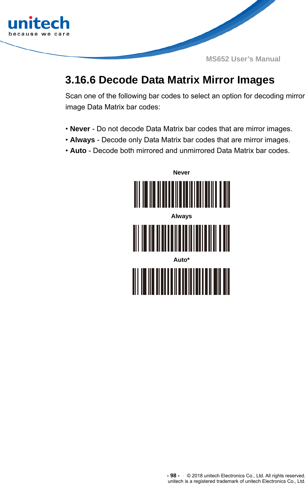  -98-  © 2018 unitech Electronics Co., Ltd. All rights reserved. unitech is a registered trademark of unitech Electronics Co., Ltd. MS652 User’s Manual 3.16.6 Decode Data Matrix Mirror Images Scan one of the following bar codes to select an option for decoding mirror image Data Matrix bar codes:    • Never - Do not decode Data Matrix bar codes that are mirror images. • Always - Decode only Data Matrix bar codes that are mirror images. • Auto - Decode both mirrored and unmirrored Data Matrix bar codes.                Never  Always  Auto*  