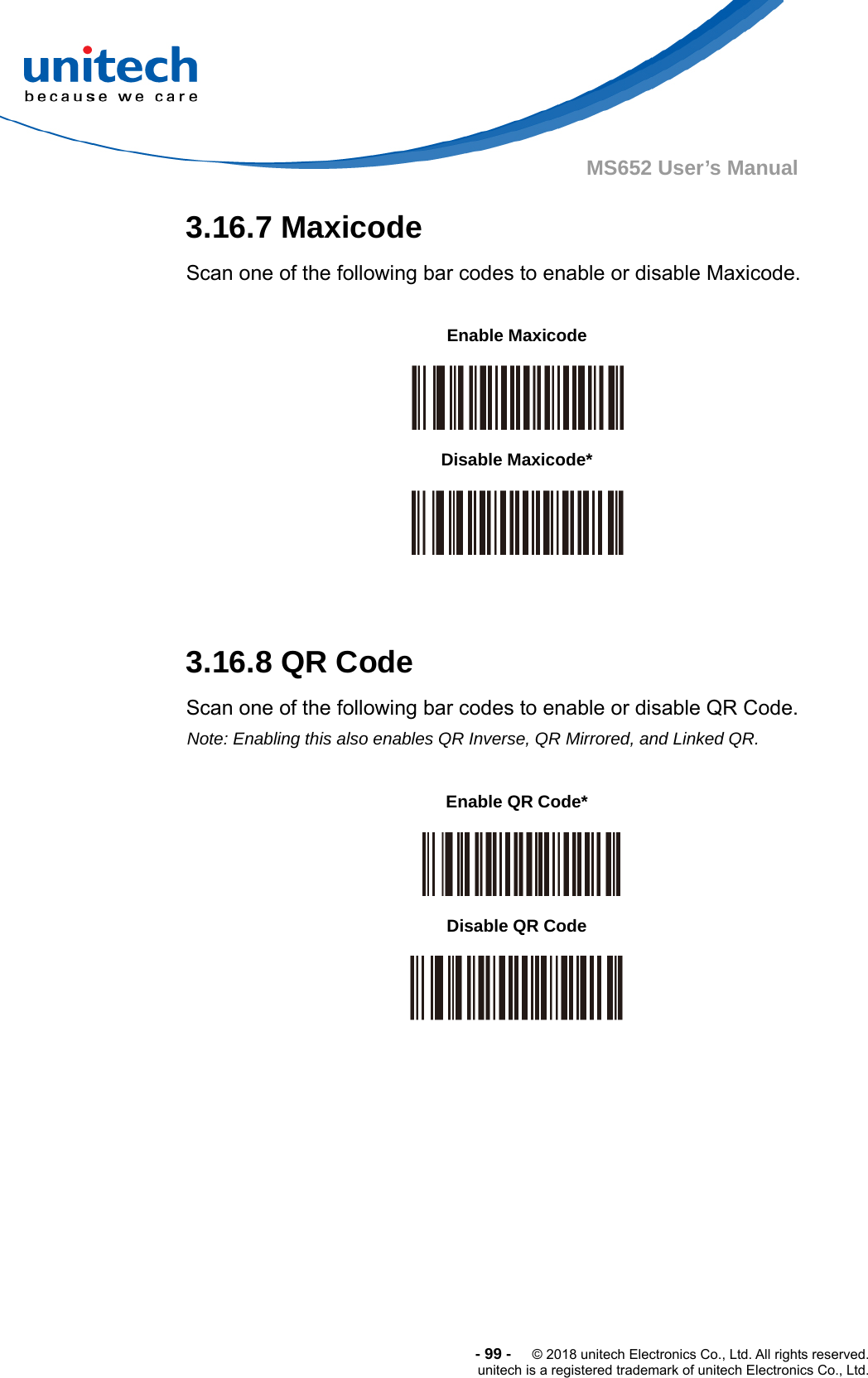  -99-  © 2018 unitech Electronics Co., Ltd. All rights reserved. unitech is a registered trademark of unitech Electronics Co., Ltd. MS652 User’s Manual 3.16.7 Maxicode Scan one of the following bar codes to enable or disable Maxicode.              3.16.8 QR Code Scan one of the following bar codes to enable or disable QR Code. Note: Enabling this also enables QR Inverse, QR Mirrored, and Linked QR.                     Enable Maxicode  Disable Maxicode*  Enable QR Code*   Disable QR Code  