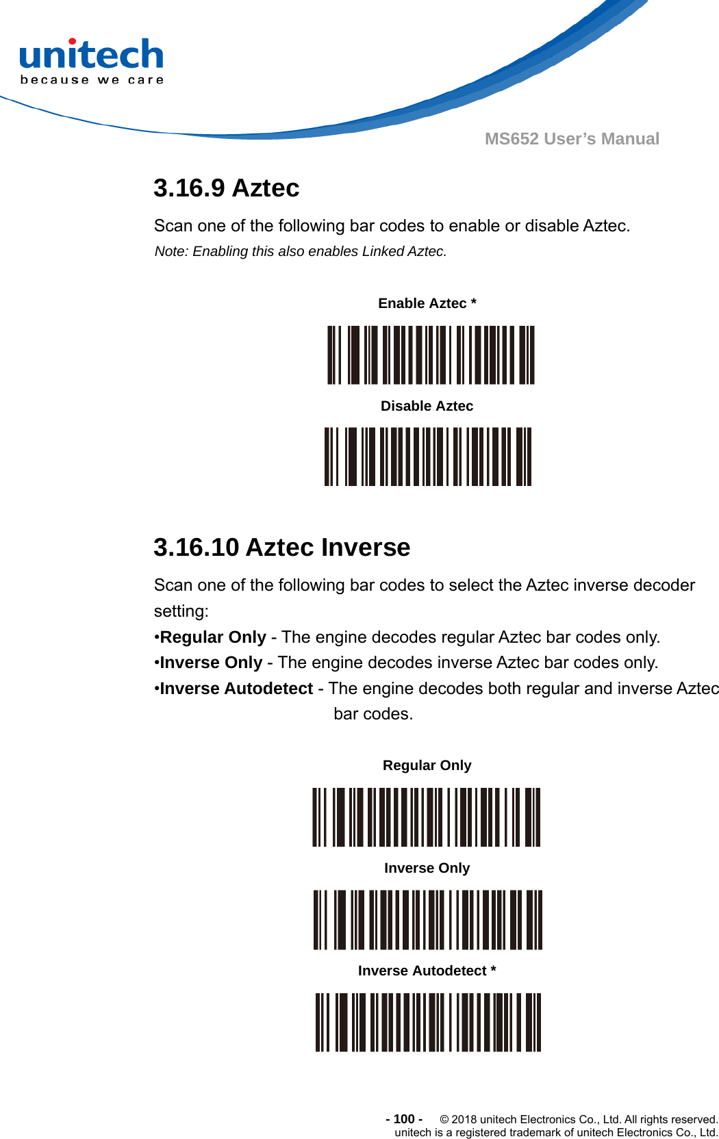  - 100 -  © 2018 unitech Electronics Co., Ltd. All rights reserved. unitech is a registered trademark of unitech Electronics Co., Ltd. MS652 User’s Manual 3.16.9 Aztec Scan one of the following bar codes to enable or disable Aztec. Note: Enabling this also enables Linked Aztec.            3.16.10 Aztec Inverse Scan one of the following bar codes to select the Aztec inverse decoder setting: •Regular Only - The engine decodes regular Aztec bar codes only. •Inverse Only - The engine decodes inverse Aztec bar codes only. •Inverse Autodetect - The engine decodes both regular and inverse Aztec bar codes.                Enable Aztec *   Disable Aztec  Regular Only    Inverse Only  Inverse Autodetect *  