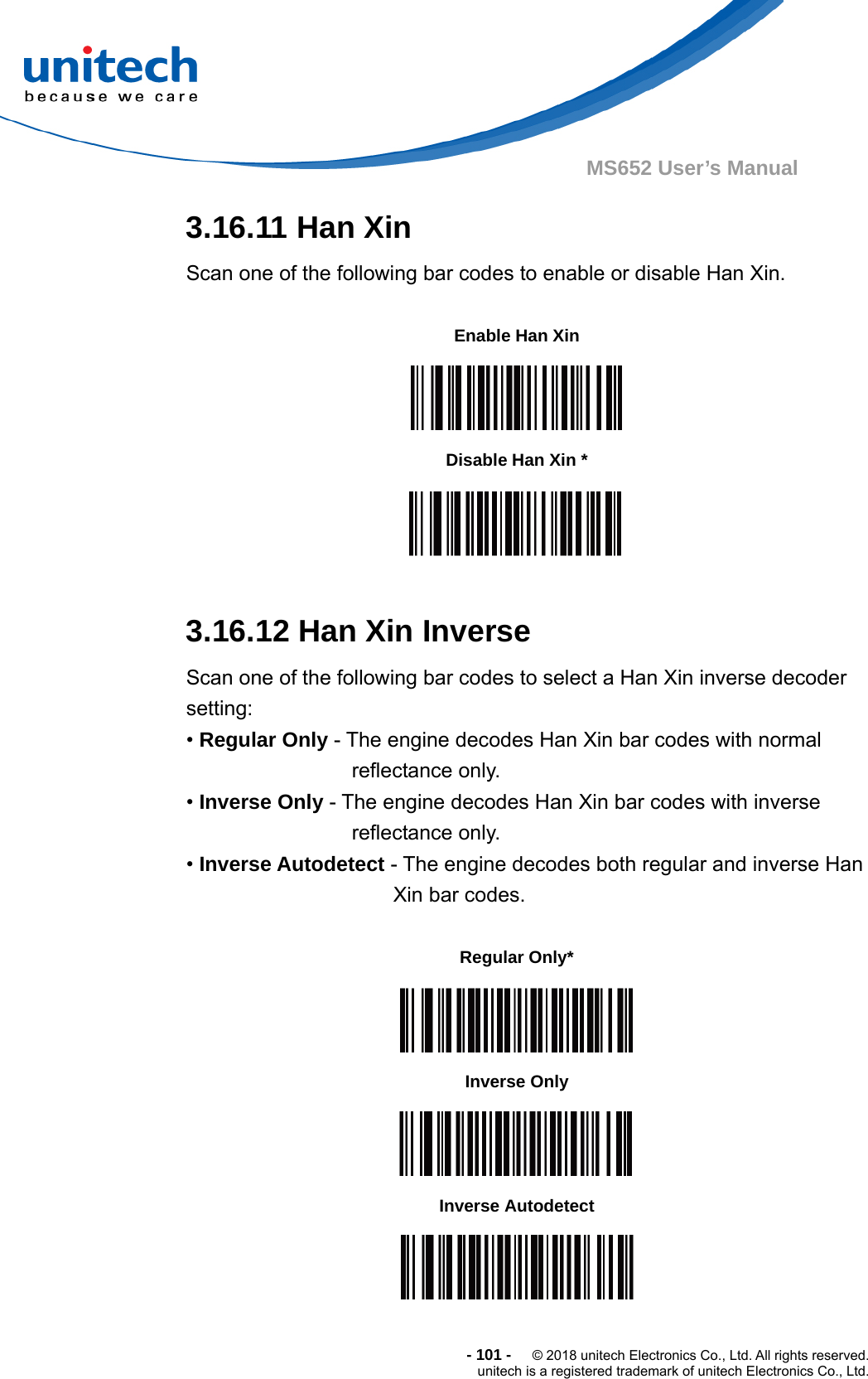  - 101 -  © 2018 unitech Electronics Co., Ltd. All rights reserved. unitech is a registered trademark of unitech Electronics Co., Ltd. MS652 User’s Manual 3.16.11 Han Xin Scan one of the following bar codes to enable or disable Han Xin.           3.16.12 Han Xin Inverse Scan one of the following bar codes to select a Han Xin inverse decoder setting: • Regular Only - The engine decodes Han Xin bar codes with normal reflectance only. • Inverse Only - The engine decodes Han Xin bar codes with inverse reflectance only. • Inverse Autodetect - The engine decodes both regular and inverse Han   Xin bar codes.               Enable Han Xin    Disable Han Xin *  Regular Only*  Inverse Only  Inverse Autodetect  