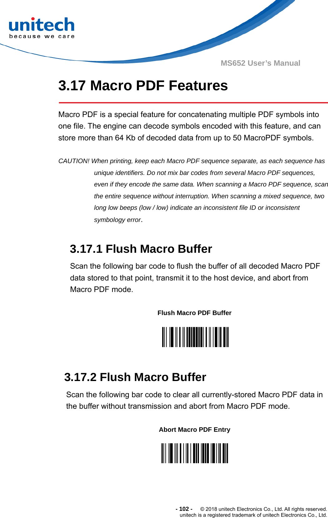  - 102 -  © 2018 unitech Electronics Co., Ltd. All rights reserved. unitech is a registered trademark of unitech Electronics Co., Ltd. MS652 User’s Manual 3.17 Macro PDF Features    Macro PDF is a special feature for concatenating multiple PDF symbols into one file. The engine can decode symbols encoded with this feature, and can store more than 64 Kb of decoded data from up to 50 MacroPDF symbols.  CAUTION! When printing, keep each Macro PDF sequence separate, as each sequence has unique identifiers. Do not mix bar codes from several Macro PDF sequences, even if they encode the same data. When scanning a Macro PDF sequence, scan the entire sequence without interruption. When scanning a mixed sequence, two long low beeps (low / low) indicate an inconsistent file ID or inconsistent symbology error.  3.17.1 Flush Macro Buffer Scan the following bar code to flush the buffer of all decoded Macro PDF data stored to that point, transmit it to the host device, and abort from Macro PDF mode.         3.17.2 Flush Macro Buffer Scan the following bar code to clear all currently-stored Macro PDF data in the buffer without transmission and abort from Macro PDF mode.         Flush Macro PDF Buffer  Abort Macro PDF Entry  